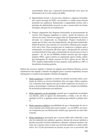 402
unanimidade, disse que o protocolo descentralizado serve para ele
(Informativo de 2 a 6 de outubro de 2006).
e) Regularidade formal: o recurso deve obedecer a algumas formalida-
des: escrito (exceção do EDCL nos Juizados e o retido contra decisão
proferida em audiência). Relacionado à regularidade formal, está o
princípio da dialeticidade recursal, ou seja, o recurso deve ter funda-
mentação, sob pena de ser inadmissível.
f) Preparo: pagamento das despesas relacionadas ao processamento do
recurso. Tais despesas englobam os custos + portes de remessa e de
retorno dos autos. Devem ser pagas antes da interposição do recurso,
devendo ser comprovado na interposição. Preparo insuficiente é
aquele que foi feito, mas não integralmente, não gerando inadmissibi-
lidade de pronto, mas somente se o recorrente, intimado para comple-
tá-lo, não o fizer. Duas exceções para se comprovar o preparo após a
interposição: nos Juizados (48 horas após a interposição do recurso);
na justiça federal (5 dias após a interposição do recurso para se fazer o
preparo – art. 14, da Lei 9289/96); existem recursos que não exigem
preparo: EDCL, agravo interno ou regimental, agravo retido, embar-
gos infringentes de alçada, recursos no ECA, agravo do art. 544, do
CPC. Sujeitos dispensados de fazer preparo: entes públicos; o MP e o
beneficiário da justiça gratuita.
Efeitos dos recursos: impedir o trânsito em julgado (para Barbosa Moreira, recurso
inadmissível não impede o trânsito em julgado; para a corrente majoritária, recurso
intempestivo e incabível não impede o trânsito em julgado).
• Efeito suspensivo: suspende os efeitos da decisão recorrida; obsta a pro-
dução de efeitos; os recursos brasileiros têm, em regra, efeitos suspensi-
vos; a doutrina mais rigorosa diz que o efeito suspensivo do recurso é a-
penas o de prolongar a ineficácia da decisão, pois a simples recorribilida-
de da decisão já demonstra sua ineficácia.
• Efeito regressivo ou de retratação: permite que o magistrado reconsidere
sua decisão, como no agravo de instrumento, o retido, o do art. 544, a
apelação no ECA, a apelação contra sentença que indefere a petição inici-
al.
• Efeito espansivo-subjetivo: possibilidade de que a interposição de um re-
curso espanda seus efeitos para outros sujeitos – ex. nos EDCL, nos recur-
sos interpostos por um litisconsorte unitário que aproveite ao outro litis-
consorte.
• Efeito substitutivo: pressupõe que o recurso tenha sido conhecido; o que
não foi conhecido não substitui; quando a decisão do recurso substitui a
decisão recorrida, há efeito substitutivo. Quando o tribunal mantém a de-
cisão, ele a assume como se fosse sua, havendo também aí o efeito substi-
tutivo. Se o TJ der provimento ao recurso, se por error in procedendo, não
 