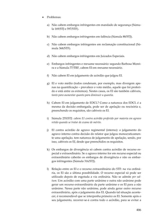 406
• Problemas:
a) Não cabem embargos infringentes em mandado de segurança (Súmu-
la 169/STJ e 597/STF).
b) Não cabem embargos infringentes em falência (Súmula 88/STJ).
c) Não cabem embargos infringentes em reclamação constitucional (Sú-
mula 368/STF).
d) Não cabem embargos infringentes em Juizados Especiais.
e) Embargos infringentes e reexame necessário: segundo Barbosa Morei-
ra e a Súmula 77/TRF, cabem EI em reexame necessário.
f) Não cabem EI em julgamento de acórdão que julgou EI.
g) EI e voto médio (todos condenam, por exemplo, mas divergem ape-
nas na quantificação – prevalece o voto médio, aquele que foi proferi-
do e está entre os extremos). Nestes casos, os EI são também cabíveis,
tanto para aumentar quanto para diminuir a quantia.
h) Cabem EI em julgamento de EDCL? Como a natureza dos EDCL é a
mesma da decisão embargada, pode ser de apelação ou rescisória e,
preenchendo os requisitos, são cabíveis os EI.
i) Súmula 255/STJ: cabem EI contra acórdão proferido por maioria em agravo
retido quando se tratar de exame de mérito.
j) EI contra acórdão de agravo regimental (interno): o julgamento do
agravo interno contra decisão do relator que julgou monocraticamen-
te uma apelação, tem natureza de julgamento de apelação, sendo, por
isso, cabíveis os EI, desde que preenchidos os requisitos.
k) Os embargos de divergência só cabem contra acórdão de recurso es-
pecial e extraordinário. Se o agravo interno for em recurso especial ou
extraordinário caberão os embargos de divergência e não os embar-
gos infringentes (Súmula 316/STJ).
l) Relação entre os EI e o recurso extraordinário do STF: na via ordiná-
ria, os EI são a última possibilidade. O recurso especial só pode ser
utilizado depois de esgotada a via ordinária. Não se admite per sal-
tum. Um acórdão com uma parte unânime e outra não unânime pode
gerar um recurso extraordinário da parte unânime e os EI para a não
unânime. Nessa parte não unânime, pode ainda gerar outro recurso
extraordinário, após o julgamento dos EI. Quando tal situação aconte-
cer, é recomendável que se interponha primeiro os EI. Somente após o
seu julgamento, recorrer-se-á contra todo o acórdão, para se evitar a
 