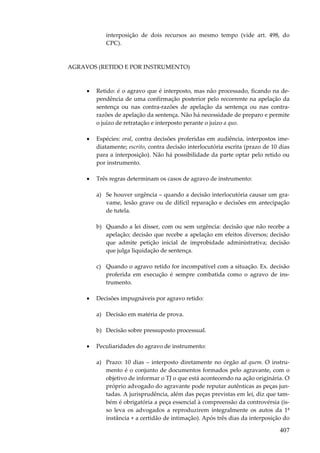 407
interposição de dois recursos ao mesmo tempo (vide art. 498, do
CPC).
AGRAVOS (RETIDO E POR INSTRUMENTO)
• Retido: é o agravo que é interposto, mas não processado, ficando na de-
pendência de uma confirmação posterior pelo recorrente na apelação da
sentença ou nas contra-razões de apelação da sentença ou nas contra-
razões de apelação da sentença. Não há necessidade de preparo e permite
o juízo de retratação e interposto perante o juízo a quo.
• Espécies: oral, contra decisões proferidas em audiência, interpostos ime-
diatamente; escrito, contra decisão interlocutória escrita (prazo de 10 dias
para a interposição). Não há possibilidade da parte optar pelo retido ou
por instrumento.
• Três regras determinam os casos de agravo de instrumento:
a) Se houver urgência – quando a decisão interlocutória causar um gra-
vame, lesão grave ou de difícil reparação e decisões em antecipação
de tutela.
b) Quando a lei disser, com ou sem urgência: decisão que não recebe a
apelação; decisão que recebe a apelação em efeitos diversos; decisão
que admite petição inicial de improbidade administrativa; decisão
que julga liquidação de sentença.
c) Quando o agravo retido for incompatível com a situação. Ex. decisão
proferida em execução é sempre combatida como o agravo de ins-
trumento.
• Decisões impugnáveis por agravo retido:
a) Decisão em matéria de prova.
b) Decisão sobre pressuposto processual.
• Peculiaridades do agravo de instrumento:
a) Prazo: 10 dias – interposto diretamente no órgão ad quem. O instru-
mento é o conjunto de documentos formados pelo agravante, com o
objetivo de informar o TJ o que está acontecendo na ação originária. O
próprio advogado do agravante pode reputar autênticas as peças jun-
tadas. A jurisprudência, além das peças previstas em lei, diz que tam-
bém é obrigatória a peça essencial à compreensão da controvérsia (is-
so leva os advogados a reproduzirem integralmente os autos da 1ª
instância + a certidão de intimação). Após três dias da interposição do
 