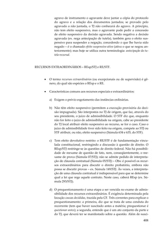 408
agravo de instrumento o agravante deve juntar a cópia do protocolo
do agravo e a relação dos documentos juntados; se provado pelo
agravado a não juntada, o TJ não conhecerá do agravo. A princípio,
não tem efeito suspensivo, mas o agravante pode pedir a concessão
de efeito suspensivo da decisão agravada. Sendo negativa a decisão
agravada (ex. nega antecipação de tutela), também gera o efeito sus-
pensivo para suspender a negação, concedendo o que lhe havia sido
negado – é o chamado efeito suspensivo ativo (ativa o que se negou an-
teriormente); mas hoje se utiliza outra terminologia: antecipação da tu-
tela recursal.
RECURSOS EXTRAORDINÁRIOS – REsp/STJ e RE/STF.
• O termo recursos extraordinários (ou excepcionais ou de supervisão) é gê-
nero, do qual são espécies o REsp e o RE.
• Características comuns aos recursos especiais e extraordinários:
a) Exigem o prévio esgotamento das instâncias ordinárias.
b) Não têm efeito suspensivo (permitem a execução provisória da deci-
são impugnada). São interpostos no TJ de origem, que faz, através do
seu presidente, o juízo de admissibilidade. O STF diz que, enquanto
não for feito o juízo de admissibilidade na origem, cabe ao presidente
do TJ local atribuir efeito suspensivo ao recurso, se for o caso. Caso o
juízo de admissibilidade tiver sido feito na origem, compete ao STJ ou
STF atribuir, ou não, efeito suspensivo (Súmula 634 e 635, do STF).
c) Tem efeito devolutivo restrito: o RE/STF é de fundamentação vincu-
lada constitucional, restringindo a discussão à questão de direito. O
REsp/STJ restringe-se às questões de direito federal. Não há possibili-
dade de reexame de questão de fato, nem, conseqüentemente, o ree-
xame de prova (Súmula 07/STJ); não se admite pedido de interpreta-
ção de cláusula contratual (Súmula 05/STJ) – Obs: é possível os recur-
sos extraordinários para discutir o direito probatório, embora não
possa se discutir provas – ex. Súmula 149/STJ. Às vezes, a interpreta-
ção de uma cláusula contratual é indispensável para que se determine
qual a lei que rege aquele contrato. Neste caso, caberá REsp (ex. Sú-
mula 293/STJ).
d) O prequestionamento é uma etapa a ser vencida no exame de admis-
sibilidade dos recursos extraordinários. É exigência determinada pela
locução causas decididas, trazida pela CF. Três correntes para explicar o
prequestionamento: a primeira, diz que se trata de uma conduta do
recorrente (tem que haver suscitado antes a matéria; prequestionar é
questionar antes); a segunda, entende que é um ato conjunto da parte e
do TJ, que deverá ter se manifestado sobre a questão. Além de susci-
 