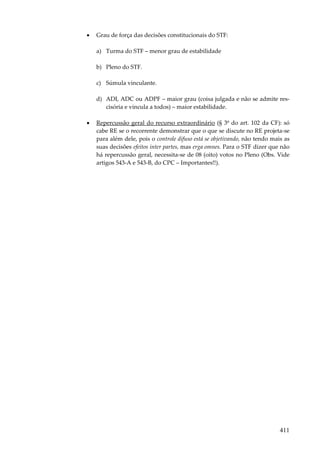 411
• Grau de força das decisões constitucionais do STF:
a) Turma do STF – menor grau de estabilidade
b) Pleno do STF.
c) Súmula vinculante.
d) ADI, ADC ou ADPF – maior grau (coisa julgada e não se admite res-
cisória e vincula a todos) – maior estabilidade.
• Repercussão geral do recurso extraordinário (§ 3º do art. 102 da CF): só
cabe RE se o recorrente demonstrar que o que se discute no RE projeta-se
para além dele, pois o controle difuso está se objetivando, não tendo mais as
suas decisões efeitos inter partes, mas erga omnes. Para o STF dizer que não
há repercussão geral, necessita-se de 08 (oito) votos no Pleno (Obs. Vide
artigos 543-A e 543-B, do CPC – Importantes!!).
 