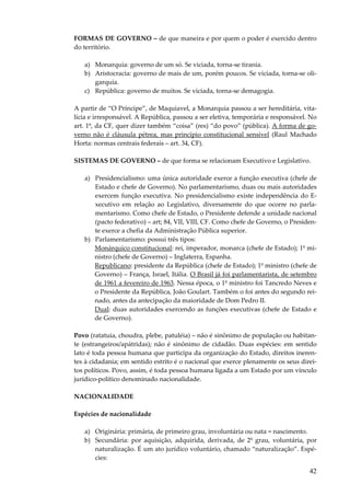42
FORMAS DE GOVERNO – de que maneira e por quem o poder é exercido dentro
do território.
a) Monarquia: governo de um só. Se viciada, torna-se tirania.
b) Aristocracia: governo de mais de um, porém poucos. Se viciada, torna-se oli-
garquia.
c) República: governo de muitos. Se viciada, torna-se demagogia.
A partir de “O Príncipe”, de Maquiavel, a Monarquia passou a ser hereditária, vita-
lícia e irresponsável. A República, passou a ser eletiva, temporária e responsável. No
art. 1º, da CF, quer dizer também “coisa” (res) “do povo” (pública). A forma de go-
verno não é cláusula pétrea, mas princípio constitucional sensível (Raul Machado
Horta: normas centrais federais – art. 34, CF).
SISTEMAS DE GOVERNO – de que forma se relacionam Executivo e Legislativo.
a) Presidencialismo: uma única autoridade exerce a função executiva (chefe de
Estado e chefe de Governo). No parlamentarismo, duas ou mais autoridades
exercem função executiva. No presidencialismo existe independência do E-
xecutivo em relação ao Legislativo, diversamente do que ocorre no parla-
mentarismo. Como chefe de Estado, o Presidente defende a unidade nacional
(pacto federativo) – art; 84, VII, VIII, CF. Como chefe de Governo, o Presiden-
te exerce a chefia da Administração Pública superior.
b) Parlamentarismo: possui três tipos:
Monárquico constitucional: rei, imperador, monarca (chefe de Estado); 1º mi-
nistro (chefe de Governo) – Inglaterra, Espanha.
Republicano: presidente da República (chefe de Estado); 1º ministro (chefe de
Governo) – França, Israel, Itália. O Brasil já foi parlamentarista, de setembro
de 1961 a fevereiro de 1963. Nessa época, o 1º ministro foi Tancredo Neves e
o Presidente da República, João Goulart. Também o foi antes do segundo rei-
nado, antes da antecipação da maioridade de Dom Pedro II.
Dual: duas autoridades exercendo as funções executivas (chefe de Estado e
de Governo).
Povo (ratatuia, choudra, plebe, patuléia) – não é sinônimo de população ou habitan-
te (estrangeiros/apátridas); não é sinônimo de cidadão. Duas espécies: em sentido
lato é toda pessoa humana que participa da organização do Estado, direitos ineren-
tes à cidadania; em sentido estrito é o nacional que exerce plenamente os seus direi-
tos políticos. Povo, assim, é toda pessoa humana ligada a um Estado por um vínculo
jurídico-político denominado nacionalidade.
NACIONALIDADE
Espécies de nacionalidade
a) Originária: primária, de primeiro grau, involuntária ou nata = nascimento.
b) Secundária: por aquisição, adquirida, derivada, de 2º grau, voluntária, por
naturalização. É um ato jurídico voluntário, chamado “naturalização”. Espé-
cies:
 