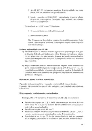 44
3) Art. 12, § 1º, CF: portugueses (exigência de reciprocidade, que existe
desde 1971) são considerados ‘quase nacionais’.
4) Legais – previstos no EE (6815/80) – naturalização precoce e colação
de grau em curso superior. Estrangeiro chega ao Brasil com até cinco
anos de idade (precoce).
Extraordinária: art. 12, II, ‘b’, da CF. Requisitos:
1) 15 anos, ininterruptos, no território nacional.
2) Sem condenação penal.
Obs. Diversamente da ordinária, esta cria direito público subjetivo, é vin-
culada. Preenchidos os requisitos, o estrangeiro adquire direito líquido e
certo à naturalização.
Perda de nacionalidade – art. 12, § 4º:
a) Atividade nociva ao interesse nacional (ação judicial proposta pelo MPF, jun-
to à Justiça Federal). Atividade nociva não é definida em lei; fica ao critério
do juiz. Conforme a decisão, o sujeito deixa de ser brasileiro naturalizado e
volta a ser estrangeiro. Pode readquirir a condição de naturalizado através de
ação rescisória.
b) Regra: o brasileiro nato ou naturalizado que adquirir outra nacionalidade
perde a nacionalidade originária. Exceção: art. 12, § 4º, II, ‘a’, da CF – se a na-
cionalidade adquirida for originária, não se perde a condição de brasileiro. É
o conflito positivo de nacionalidade (polipatria); imposição de nacionalidade
por Estado estrangeiro.
Observações sobre o brasileiro naturalizado:
1ª posição: José Afonso da Silva – readquire a nacionalidade nata, se desejar.
2ª posição: Alexandre de Morais – só volta a adquirir a nacionalidade na condição de
naturalizado.
Diferenças entre brasileiros natos e naturalizados:
Em regra, a CF veda a diferença de tratamento (art. 12, § 2º). Eis as exceções:
• Exercício de cargo – o art. 12, § 3º, da CF, elenca os cargos privativos de brasi-
leiros natos. No STM, os dez militares devem ser brasileiros natos,; os cinco
civis podem ser naturalizados.
• Exercício de função: art. 89, VII, da CF.
• Extradição: somente naturalizados podem ser extraditados (art. 5º, LI, da CF)
– crimes comuns antes da naturalização e tráfico de entorpecentes.
• Propriedade: o art. 222, da CF, diz que o naturalizado só pode ser proprietá-
rio de empresa jornalística e de radiodifusão após dez anos de naturalização.
 