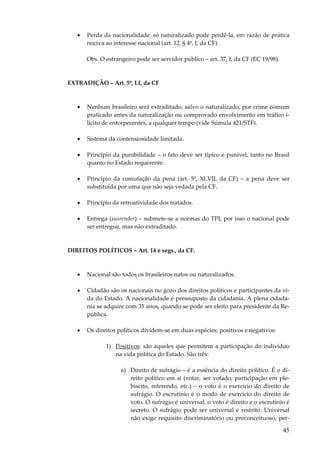 45
• Perda da nacionalidade: só naturalizado pode perdê-la, em razão de prática
nociva ao interesse nacional (art. 12, § 4º, I, da CF).
Obs. O estrangeiro pode ser servidor público – art. 37, I, da CF (EC 19/98).
EXTRADIÇÃO – Art. 5º, LI, da CF
• Nenhum brasileiro será extraditado, salvo o naturalizado, por crime comum
praticado antes da naturalização ou comprovado envolvimento em tráfico i-
lícito de entorpecentes, a qualquer tempo (vide Súmula 421/STF).
• Sistema da contensiosidade limitada.
• Princípio da punibilidade – o fato deve ser típico e punível, tanto no Brasil
quanto no Estado requerente.
• Princípio da comutação da pena (art. 5º, XLVII, da CF) – a pena deve ser
substituída por uma que não seja vedada pela CF.
• Princípio da retroatividade dos tratados.
• Entrega (susrender) – submete-se a normas do TPI, por isso o nacional pode
ser entregue, mas não extraditado.
DIREITOS POLÍTICOS – Art. 14 e segs., da CF.
• Nacional são todos os brasileiros natos ou naturalizados.
• Cidadão são os nacionais no gozo dos direitos políticos e participantes da vi-
da do Estado. A nacionalidade é pressuposto da cidadania. A plena cidada-
nia se adquire com 35 anos, quando se pode ser eleito para presidente da Re-
pública.
• Os direitos políticos dividem-se em duas espécies: positivos e negativos:
1) Positivos: são aqueles que permitem a participação do indivíduo
na vida política do Estado. São três:
a) Direito de sufrágio – é a essência do direito político. É o di-
reito político em si (votar, ser votado, participação em ple-
biscito, referendo, etc.) – o voto é o exercício do direito de
sufrágio. O escrutínio é o modo de exercício do direito de
voto. O sufrágio é universal, o voto é direito e o escrutínio é
secreto. O sufrágio pode ser universal e restrito. Universal
não exige requisito discriminatório ou preconceituoso, per-
 