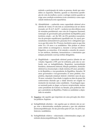 46
mitindo a participação de todas as pessoas, desde que aten-
didos os requisitos. Restrito, quando se discrimina (proibi-
ção do voto da mulher), ocorre o sufrágio restrito quando se
exige uma condição econômica (voto censitário) e uma capa-
cidade intelectual (voto capacitário).
b) Alistabilidade – conhecida como capacidade eleitoral ativa
(direito de votar). O voto tem as características de ser direto
(exceção: art. 81, § 1º, da CF – vacância nos dois últimos anos
do mandato presidencial, com voto do Congresso Nacional;
nomeação de governador pelo presidente da República para
território criado – art. 84, XIV, da CF); periódico (caracterís-
tica do princípio republicano); igualdade (art, 14, caput); per-
sonalíssimo (intransferível e pessoal); livre e obrigatório (pa-
ra os que têm entre 18 e 70 anos), facultativo para os que têm
entre 16 e 18 anos e os analfabetos. Não podem se alistar
como eleitor os estrangeiros e, durante o serviço militar o-
brigatório, os conscritos. A lei estende o conceito de conscri-
to aos médicos, dentistas, farmacêuticos e veterinários que
estejam prestando o serviço militar obrigatório.
c) Elegibilidade – capacidade eleitoral passiva (direito de ser
votado). Segundo o STF, por lei ordinária, pois não se con-
funde com as inelegibilidades. Requisitos: nacionalidade
brasileira, alistamento eleitoral, filiação partidária, domicílio
eleitoral na circunscrição e idade mínima (35 anos: presiden-
te da República e vice-presidente da República, Senador; 30
anos: governador e vice-governador; 21 anos: prefeito, vice-
prefeito, deputado estadual, federal e distrital e juiz de paz;
18 anos: vereador). Essa idade é exigida na data da posse (há
controvérsias dizendo que a idade deveria ser exigida no
momento da inscrição como candidato). O português (qua-
se nacional) pode se eleger, se houver reciprocidade, menos
como presidente da Câmara ou Senado, pois poderiam che-
gar a presidente da República. Podem se candidatar a depu-
tado ou senador.
2) Negativo: são aqueles que importam em uma privação dos direi-
tos políticos. Espécies:
a) Inelegibilidade absoluta – são aquelas que se referem não ao car-
go, mas a determinadas condições pessoais e que não admitem
desincompatibilização. Só são previstos pela CF (art. 14, § 4º): ina-
listáveis e analfabetos.
b) Inelegibilidade relativa – relacionada a determinados cargos, ad-
mitindo desincompatibilização. São elas:
 