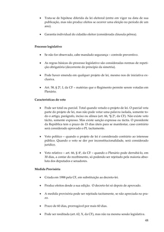 48
• Trata-se de hipótese diferida da lei eleitoral (entre em vigor na data de sua
publicação, mas não produz efeitos se ocorrer uma eleição no período de um
ano).
• Garantia individual do cidadão eleitor (considerada cláusula pétrea).
Processo legislativo
• Se não for observado, cabe mandado segurança – controle preventivo.
• As regras básicas do processo legislativo são consideradas normas de repeti-
ção obrigatória (decorrente do princípio da simetria).
• Pode haver emenda em qualquer projeto de lei, mesmo nos de iniciativa ex-
clusiva.
• Art. 58, § 2º, I, da CF – matérias que o Regimento permite serem votadas em
Plenário.
Características do veto
• Pode ser total ou parcial. Total quando vetado o projeto de lei. O parcial veta
parte do projeto de lei, mas não pode vetar uma palavra isolada, somente to-
do o artigo, parágrafo, inciso ou alínea (art. 66, º§ 2º, da CF). Não existe veto
tácito, somente expresso. Mas existe sanção expressa ou tácita. O presidente
da República tem o prazo de 15 dias úteis para se manifestar, caso contrário
será considerado aprovado o PL tacitamente.
• Veto político – quando o projeto de lei é considerado contrário ao interesse
público. Quando o veto se der por inconstitucionalidade, será considerado
jurídico.
• Veto relativo – art. 66, § 4º, da CF – quando o Plenário pode derrubá-lo, em
30 dias, a contar do recebimento, só podendo ser rejeitado pela maioria abso-
luta dos deputados e senadores.
Medida Provisória
• Criada em 1988 pela CF, em substituição ao decreto-lei.
• Produz efeitos desde a sua edição. O decreto-lei só depois de aprovado.
• A medida provisória pode ser rejeitada tacitamente, se não apreciada no pra-
zo.
• Prazo de 60 dias, prorrogável por mais 60 dias.
• Pode ser reeditada (art. 62, X, da CF), mas não na mesma sessão legislativa.
 