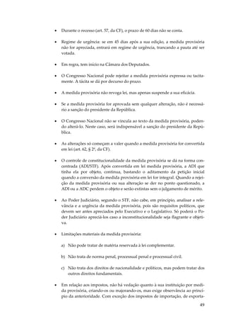 49
• Durante o recesso (art. 57, da CF), o prazo de 60 dias não se conta.
• Regime de urgência: se em 45 dias após a sua edição, a medida provisória
não for apreciada, entrará em regime de urgência, trancando a pauta até ser
votada.
• Em regra, tem início na Câmara dos Deputados.
• O Congresso Nacional pode rejeitar a medida provisória expressa ou tacita-
mente. A tácita se dá por decurso do prazo.
• A medida provisória não revoga lei, mas apenas suspende a sua eficácia.
• Se a medida provisória for aprovada sem qualquer alteração, não é necessá-
rio a sanção do presidente da República.
• O Congresso Nacional não se vincula ao texto da medida provisória, poden-
do alterá-lo. Neste caso, será indispensável a sanção do presidente da Repú-
blica.
• As alterações só começam a valer quando a medida provisória for convertida
em lei (art. 62, § 2º, da CF).
• O controle de constitucionalidade da medida provisória se dá na forma con-
centrada (ADI/STF). Após convertida em lei medida provisória, a ADI que
tinha ela por objeto, continua, bastando o aditamento da petição inicial
quando a conversão da medida provisória em lei for integral. Quando a rejei-
ção da medida provisória ou sua alteração se der no ponto questionado, a
ADI ou a ADC perdem o objeto e serão extintas sem o julgamento de mérito.
• Ao Poder Judiciário, segundo o STF, não cabe, em princípio, analisar a rele-
vância e a urgência da medida provisória, pois são requisitos políticos, que
devem ser antes apreciados pelo Executivo e o Legislativo. Só poderá o Po-
der Judiciário apreciá-los caso a inconstitucionalidade seja flagrante e objeti-
va.
• Limitações materiais da medida provisória:
a) Não pode tratar de matéria reservada à lei complementar.
b) Não trata de norma penal, processual penal e processual civil.
c) Não trata dos direitos de nacionalidade e políticos, mas podem tratar dos
outros direitos fundamentais.
• Em relação aos impostos, não há vedação quanto à sua instituição por medi-
da provisória, criando-os ou majorando-os, mas exige observância ao princí-
pio da anterioridade. Com exceção dos impostos de importação, de exporta-
 
