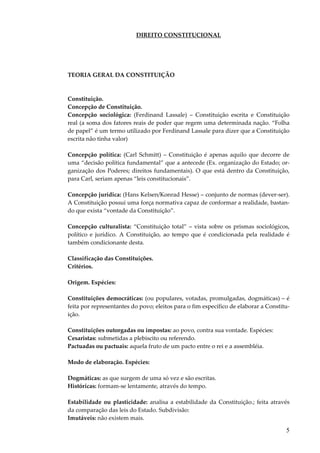 5
DIREITO CONSTITUCIONAL
TEORIA GERAL DA CONSTITUIÇÃO
Constituição.
Concepção de Constituição.
Concepção sociológica: (Ferdinand Lassale) – Constituição escrita e Constituição
real (a soma dos fatores reais de poder que regem uma determinada nação. “Folha
de papel” é um termo utilizado por Ferdinand Lassale para dizer que a Constituição
escrita não tinha valor)
Concepção política: (Carl Schmitt) – Constituição é apenas aquilo que decorre de
uma “decisão política fundamental” que a antecede (Ex. organização do Estado; or-
ganização dos Poderes; direitos fundamentais). O que está dentro da Constituição,
para Carl, seriam apenas “leis constitucionais”.
Concepção jurídica: (Hans Kelsen/Konrad Hesse) – conjunto de normas (dever-ser).
A Constituição possui uma força normativa capaz de conformar a realidade, bastan-
do que exista “vontade da Constituição”.
Concepção culturalista: “Constituição total” – vista sobre os prismas sociológicos,
político e jurídico. A Constituição, ao tempo que é condicionada pela realidade é
também condicionante desta.
Classificação das Constituições.
Critérios.
Origem. Espécies:
Constituições democráticas: (ou populares, votadas, promulgadas, dogmáticas) – é
feita por representantes do povo; eleitos para o fim específico de elaborar a Constitu-
ição.
Constituições outorgadas ou impostas: ao povo, contra sua vontade. Espécies:
Cesaristas: submetidas a plebiscito ou referendo.
Pactuadas ou pactuais: aquela fruto de um pacto entre o rei e a assembléia.
Modo de elaboração. Espécies:
Dogmáticas: as que surgem de uma só vez e são escritas.
Históricas: formam-se lentamente, através do tempo.
Estabilidade ou plasticidade: analisa a estabilidade da Constituição.; feita através
da comparação das leis do Estado. Subdivisão:
Imutáveis: não existem mais.
 