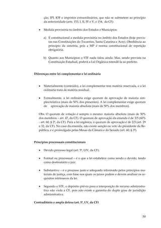 50
ção, IPI, IOF e impostos extraordinários, que não se submetem ao princípio
da anterioridade (arts. 153, I, II, IV e V, e 154, da CF).
• Medida provisória no âmbito dos Estados e Municípios:
a) É constitucional a medida provisória no âmbito dos Estados (hoje previs-
tas nas Constituições do Tocantins, Santa Catarina e Acre). Obediência ao
princípio da simetria, pois a MP é norma constitucional de repetição
obrigatória.
b) Quanto aos Municípios o STF nada falou ainda. Mas, sendo prevista na
Constituição Estadual, poderá a Lei Orgânica estendê-la ao prefeito.
Diferenças entre lei complementar e lei ordinária
• Materialmente (conteúdo), a lei complementar tem matéria reservada, e a lei
ordinária trata de matéria residual.
• Formalmente, a lei ordinária exige quorum de aprovação de maioria sim-
ples/relativa (mais de 50% dos presentes). A lei complementar exige quorum
de aprovação de maioria absoluta (mais de 50% dos membros).
Obs. O quorum de votação é sempre o mesmo: maioria absoluta (mais de 50%
dos membros – art. 47, da CF). O quorum de aprovação da emenda é de 3/5 (60%
- art. 60, § 2º, da CF). Para a lei orgânica, o quorum de aprovação é de 2/3 (art. 29
e 32, da CF). No caso da emenda, não existe sanção ou veto do presidente da Re-
pública, e é promulgada pelas Mesas da Câmara e do Senado (art. 60, § 3º).
Princípios processuais constitucionais
• Devido processo legal (art. 5º, LIV, da CF).
• Formal ou processual – é o que a lei estabelece como sendo o devido, tendo
como destinatário o juiz.
• Substantivo – é o processo justo e adequado informado pelos princípios ma-
teriais de justiça, com base nos quais os juízes podem e devem analisar os re-
quisitos intrínsecos da lei.
• Segundo o STF, o depósito prévio para a interposição de recurso administra-
tivo não viola a CF, pois não existe a garantia do duplo grau de jurisdição
administrativa.
Contraditório e ampla defesa (art. 5º, LV, da CF)
 