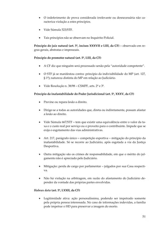 51
• O indeferimento de prova considerada irrelevante ou desnecessária não ca-
racteriza violação a estes princípios.
• Vide Súmula 523/STF.
• Tais princípios não se observam no Inquérito Policial.
Princípio do juiz natural (art. 5º, incisos XXXVII e LIII, da CF) – observado em re-
gras gerais, abstratas e impessoais.
Princípio do promotor natural (art. 5º, LIII, da CF)
• A CF diz que ninguém será processado senão pela “autoridade competente”.
• O STF já se manifestou contra: princípio da indivisibilidade do MP (art. 127,
§ 1º); natureza distinta do MP em relação ao Judiciário.
• Vide Resolução n. 38/98 – CSMPF, arts. 2º e 3º.
Princípio da inafastabilidade do Poder Jurisdicional (art. 5º, XXXV, da CF)
• Previne ou repara lesão a direito.
• Dirige-se a todas as autoridades que, direta ou indiretamente, possam afastar
a lesão ao direito.
• Vide Súmula 667/STF – tem que existir uma equivalência entre o valor da ta-
xa e o custo real por serviço ou o proveito para o contribuinte. Impede que se
exija o esgotamento das vias administrativas.
• Art. 217, parágrafo único – competição esportiva – mitigação do princípio da
inafastabilidade. Só se recorre ao Judiciário, após esgotada a via da Justiça
Desportiva.
• Outra mitigação são os crimes de responsabilidade, em que o mérito do jul-
gamento não é apreciado pelo Judiciário.
• Mitigação: perda de cargo por parlamentar – julgados por sua Casa respecti-
va.
• Não há violação na arbitragem, em razão do afastamento do Judiciário de-
pender da vontade das próprias partes envolvidas.
Habeas data (art. 5º, LXXII, da CF)
• Legitimidade ativa: ação personalíssima, podendo ser impetrado somente
pela própria pessoa interessada. No caso de informações indevidas, a família
pode impetrar o HD para preservar a imagem do morto.
 