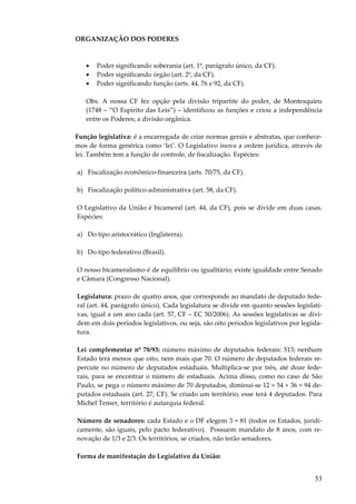 53
ORGANIZAÇÃO DOS PODERES
• Poder significando soberania (art. 1º, parágrafo único, da CF).
• Poder significando órgão (art. 2º, da CF).
• Poder significando função (arts. 44, 76 e 92, da CF).
Obs. A nossa CF fez opção pela divisão tripartite do poder, de Montesquieu
(1748 – “O Espírito das Leis”) – identificou as funções e criou a independência
entre os Poderes; a divisão orgânica.
Função legislativa: é a encarregada de criar normas gerais e abstratas, que conhece-
mos de forma genérica como ‘lei’. O Legislativo inova a ordem jurídica, através de
lei. Também tem a função de controle, de fiscalização. Espécies:
a) Fiscalização econômico-financeira (arts. 70/75, da CF).
b) Fiscalização político-administrativa (art. 58, da CF).
O Legislativo da União é bicameral (art. 44, da CF), pois se divide em duas casas.
Espécies:
a) Do tipo aristocrático (Inglaterra).
b) Do tipo federativo (Brasil).
O nosso bicameralismo é de equilíbrio ou igualitário; existe igualdade entre Senado
e Câmara (Congresso Nacional).
Legislatura: prazo de quatro anos, que corresponde ao mandato de deputado fede-
ral (art. 44, parágrafo único). Cada legislatura se divide em quanto sessões legislati-
vas, igual a um ano cada (art. 57, CF – EC 50/2006). As sessões legislativas se divi-
dem em dois períodos legislativos, ou seja, são oito períodos legislativos por legisla-
tura.
Lei complementar nº 78/93: número máximo de deputados federais: 513; nenhum
Estado terá menos que oito, nem mais que 70. O número de deputados federais re-
percute no número de deputados estaduais. Multiplica-se por três, até doze fede-
rais, para se encontrar o número de estaduais. Acima disso, como no caso de São
Paulo, se pega o número máximo de 70 deputados, diminui-se 12 = 54 + 36 = 94 de-
putados estaduais (art. 27, CF). Se criado um território, esse terá 4 deputados. Para
Michel Temer, território é autarquia federal.
Número de senadores: cada Estado e o DF elegem 3 = 81 (todos os Estados, juridi-
camente, são iguais, pelo pacto federativo). Possuem mandato de 8 anos, com re-
novação de 1/3 e 2/3. Os territórios, se criados, não terão senadores.
Forma de manifestação do Legislativo da União:
 