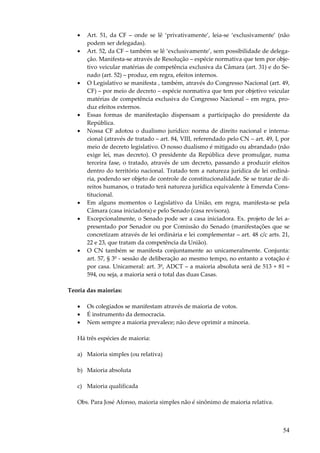 54
• Art. 51, da CF – onde se lê ‘privativamente’, leia-se ‘exclusivamente’ (não
podem ser delegadas).
• Art. 52, da CF – também se lê ‘exclusivamente’, sem possibilidade de delega-
ção. Manifesta-se através de Resolução – espécie normativa que tem por obje-
tivo veicular matérias de competência exclusiva da Câmara (art. 31) e do Se-
nado (art. 52) – produz, em regra, efeitos internos.
• O Legislativo se manifesta , também, através do Congresso Nacional (art. 49,
CF) – por meio de decreto – espécie normativa que tem por objetivo veicular
matérias de competência exclusiva do Congresso Nacional – em regra, pro-
duz efeitos externos.
• Essas formas de manifestação dispensam a participação do presidente da
República.
• Nossa CF adotou o dualismo jurídico: norma de direito nacional e interna-
cional (através de tratado – art. 84, VIII, referendado pelo CN – art. 49, I, por
meio de decreto legislativo. O nosso dualismo é mitigado ou abrandado (não
exige lei, mas decreto). O presidente da República deve promulgar, numa
terceira fase, o tratado, através de um decreto, passando a produzir efeitos
dentro do território nacional. Tratado tem a natureza jurídica de lei ordiná-
ria, podendo ser objeto de controle de constitucionalidade. Se se tratar de di-
reitos humanos, o tratado terá natureza jurídica equivalente à Emenda Cons-
titucional.
• Em alguns momentos o Legislativo da União, em regra, manifesta-se pela
Câmara (casa iniciadora) e pelo Senado (casa revisora).
• Excepcionalmente, o Senado pode ser a casa iniciadora. Ex. projeto de lei a-
presentado por Senador ou por Comissão do Senado (manifestações que se
concretizam através de lei ordinária e lei complementar – art. 48 c/c arts. 21,
22 e 23, que tratam da competência da União).
• O CN também se manifesta conjuntamente ao unicameralmente. Conjunta:
art. 57, § 3º - sessão de deliberação ao mesmo tempo, no entanto a votação é
por casa. Unicameral: art. 3º, ADCT – a maioria absoluta será de 513 + 81 =
594, ou seja, a maioria será o total das duas Casas.
Teoria das maiorias:
• Os colegiados se manifestam através de maioria de votos.
• É instrumento da democracia.
• Nem sempre a maioria prevalece; não deve oprimir a minoria.
Há três espécies de maioria:
a) Maioria simples (ou relativa)
b) Maioria absoluta
c) Maioria qualificada
Obs. Para José Afonso, maioria simples não é sinônimo de maioria relativa.
 