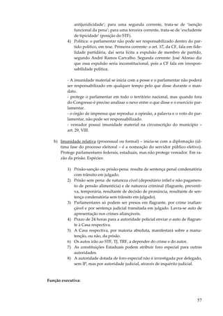 57
antijuridicidade’; para uma segunda corrente, trata-se de ‘isenção
funcional da pena’; para uma terceira corrente, trata-se de ‘excludente
de tipicidade’ (posição do STF).
4) Política: o parlamentar não pode ser responsabilizado dentro do par-
tido político, em tese. Primeira corrente: o art. 17, da CF, fala em fide-
lidade partidária, daí seria lícita a expulsão de membro de partido,
segundo André Ramos Carvalho. Segunda corrente: José Afonso diz
que essa expulsão seria inconstitucional, pois a CF fala em irrespon-
sabilidade política.
- A imunidade material se inicia com a posse e o parlamentar não poderá
ser responsabilizado em qualquer tempo pelo que disse durante o man-
dato.
- protege o parlamentar em todo o território nacional, mas quando fora
do Congresso é preciso analisar o nexo entre o que disse e o exercício par-
lamentar.
- o órgão de imprensa que reproduz a opinião, a palavra e o voto do par-
lamentar, não pode ser responsabilizado.
- vereador possui imunidade material na circunscrição do município –
art. 29, VIII.
b) Imunidade relativa (processual ou formal) – inicia-se com a diplomação (úl-
tima fase do processo eleitoral – é a nomeação do servidor público eletivo).
Protege parlamentares federais, estaduais, mas não protege vereador. Em ra-
zão da prisão. Espécies:
1) Prisão-sanção ou prisão-pena: resulta de sentença penal condenatória
com trânsito em julgado.
2) Prisão sem pena: de natureza cível (depositário infiel e não pagamen-
to de pensão alimentícia) e de natureza criminal (flagrante, preventi-
va, temporária, resultante de decisão de pronúncia, resultante de sen-
tença condenatória sem trânsito em julgado).
3) Parlamentares só podem ser presos em flagrante, por crime inafian-
çável e por sentença judicial transitada em julgado. Lavra-se auto de
apresentação nos crimes afiançáveis.
4) Prazo de 24 horas para a autoridade policial enviar o auto de flagran-
te à Casa respectiva.
5) A Casa respectiva, por maioria absoluta, manifestará sobre a manu-
tenção, ou não, da prisão.
6) Os autos irão ao STF, TJ, TRF, a depender do crime e do autor.
7) As constituições Estaduais podem atribuir foro especial para outras
autoridades.
8) A autoridade dotada de foro especial não é investigada por delegado,
sem IP, mas por autoridade judicial, através de inquérito judicial.
Função executiva:
 