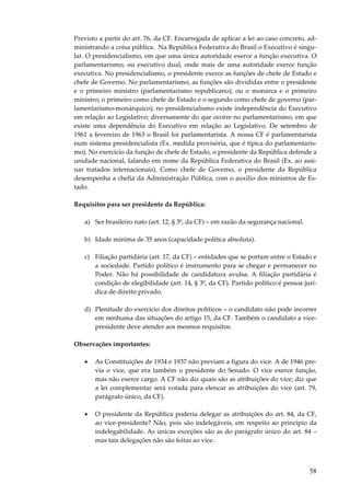 58
Previsto a partir do art. 76, da CF. Encarregada de aplicar a lei ao caso concreto, ad-
ministrando a coisa pública. Na República Federativa do Brasil o Executivo é singu-
lar. O presidencialismo, em que uma única autoridade exerce a função executiva. O
parlamentarismo, ou executivo dual, onde mais de uma autoridade exerce função
executiva. No presidencialismo, o presidente exerce as funções de chefe de Estado e
chefe de Governo. No parlamentarismo, as funções são divididas entre o presidente
e o primeiro ministro (parlamentarismo republicano); ou o monarca e o primeiro
ministro; o primeiro como chefe de Estado e o segundo como chefe de governo (par-
lamentarismo-monárquico); no presidencialismo existe independência do Executivo
em relação ao Legislativo; diversamente do que ocorre no parlamentarismo, em que
existe uma dependência do Executivo em relação ao Legislativo. De setembro de
1961 a fevereiro de 1963 o Brasil foi parlamentarista. A nossa CF é parlamentarista
num sistema presidencialista (Ex. medida provisória, que é típica do parlamentaris-
mo). No exercício da função de chefe de Estado, o presidente da República defende a
unidade nacional, falando em nome da República Federativa do Brasil (Ex. ao assi-
nar tratados internacionais). Como chefe de Governo, o presidente da República
desempenha a chefia da Administração Pública, com o auxílio dos ministros de Es-
tado.
Requisitos para ser presidente da República:
a) Ser brasileiro nato (art. 12, § 3º, da CF) – em razão da segurança nacional.
b) Idade mínima de 35 anos (capacidade política absoluta).
c) Filiação partidária (art. 17, da CF) – entidades que se portam entre o Estado e
a sociedade. Partido político é instrumento para se chegar e permanecer no
Poder. Não há possibilidade de candidatura avulsa. A filiação partidária é
condição de elegibilidade (art. 14, § 3º, da CF). Partido político é pessoa jurí-
dica de direito privado.
d) Plenitude do exercício dos direitos políticos – o candidato não pode incorrer
em nenhuma das situações do artigo 15, da CF. Também o candidato a vice-
presidente deve atender aos mesmos requisitos.
Observações importantes:
• As Constituições de 1934 e 1937 não previam a figura do vice. A de 1946 pre-
via o vice, que era também o presidente do Senado. O vice exerce função,
mas não exerce cargo. A CF não diz quais são as atribuições do vice; diz que
a lei complementar será votada para elencar as atribuições do vice (art. 79,
parágrafo único, da CF).
• O presidente da República poderia delegar as atribuições do art. 84, da CF,
ao vice-presidente? Não, pois são indelegáveis, em respeito ao princípio da
indelegabilidade. As únicas exceções são as do parágrafo único do art. 84 –
mas tais delegações não são feitas ao vice.
 