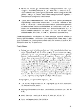 62
• Quanto aos prefeitos que cometam crimes de responsabilidade serão julga-
dos pela Câmara Municipal (art; 29-A, CF, bem como o Decreto-Lei 201/67,
que estabelece outras figuras típicas, quais sejam: crimes de responsabilidade
próprio – infração de natureza penal; crime de responsabilidade impróprio –
infração de natureza político-administrativa).
• Agente político: REsp 456649-MG – o STJ diz que tais agentes (prefeitos) não
respondem por improbidade administrativa – Lei 8429/92 – somente os pre-
feitos. A Reclamação 2138 trata de não inclusão dos governadores, presiden-
te da República e ministros de Estado à Lei de Improbidade. Ainda não foi
julgada; tais agentes estariam sujeitos à Lei 1079/50 e ao Decreto-Lei 201/67
(no caso dos prefeitos). O STF, até agora (21/03/2007), não julgou tal Recla-
mação. Caso seja confirmada, a Lei 8429/92 perderá sua finalidade maior.
Função jurisdicional: é o poder-dever do Estado, mediante o qual ele substitui os
titulares dos interesses em conflito para, com imparcialidade, buscar a pacificação
social. Poder-dever do Estado que substitui a vontade das partes, resolvendo os con-
flitos de interesse, com força definitiva.
Características:
a) Inércia: não existe jurisdição de ofício; não existe prestação jurisdicional sem
autor. O juiz não pode agir de ofício, sob pena de comprometer sua capaci-
dade subjetiva; não pode se comprometer psicologicamente com a causa. O
juiz deve ser imparcial, não neutro. O magistrado deve ser provocado, atra-
vés das duas funções essenciais à Justiça, ou seja, o Ministério Público e a
OAB. Apesar da inércia, o juiz, após a provocação, possui poderes instrutó-
rios (arts. 130, CPC, 156, 209, do CPP). Há separação entre quem acusa e
quem julga (art. 129, CF). Tendo em vista a inércia e o sistema acusatório, o
sistema judicialiforme não foi recepcionado pela CF (o juiz e o delegado de
polícia poderiam dar início à ação através de portaria). No Brasil, o STF disse
que juiz não investiga. No art. 58, § 3º, da CF, diz que CPI tem poder de in-
vestigação dos juízes (a não ser para investigar seus próprios pares). Deve ser
lido: as CPI’s têm poderes de “instrução processual”, assim como os juízes.
A LOMAN prevê que um juiz pode investigar outro (exceção).
Exceções para o juiz agir de ofício, segundo o CPC:
• Arts. 13, 113, 219, § 5º, todos do CPC – o juiz pode agir de ofício para conhe-
cer matéria de ordem pública.
• O juiz pode determinar de ofício a exibição de documentos (art. 382, do
CPC).
• O juiz determina a realização de perícia, de ofício (art. 342, do CPC).
• Poder geral de cautela (art. 798, do CPC).
 
