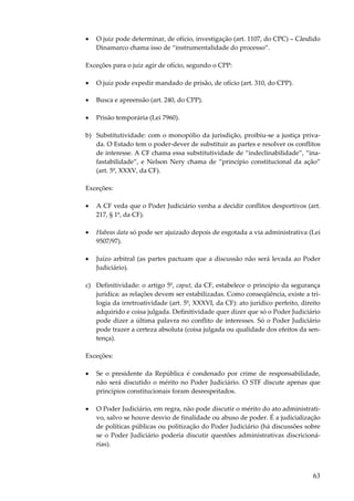 63
• O juiz pode determinar, de ofício, investigação (art. 1107, do CPC) – Cândido
Dinamarco chama isso de “instrumentalidade do processo”.
Exceções para o juiz agir de ofício, segundo o CPP:
• O juiz pode expedir mandado de prisão, de ofício (art. 310, do CPP).
• Busca e apreensão (art. 240, do CPP).
• Prisão temporária (Lei 7960).
b) Substitutividade: com o monopólio da jurisdição, proibiu-se a justiça priva-
da. O Estado tem o poder-dever de substituir as partes e resolver os conflitos
de interesse. A CF chama essa substitutividade de “indeclinabilidade”, “ina-
fastabilidade”, e Nelson Nery chama de “princípio constitucional da ação”
(art. 5º, XXXV, da CF).
Exceções:
• A CF veda que o Poder Judiciário venha a decidir conflitos desportivos (art.
217, § 1º, da CF).
• Habeas data só pode ser ajuizado depois de esgotada a via administrativa (Lei
9507/97).
• Juízo arbitral (as partes pactuam que a discussão não será levada ao Poder
Judiciário).
c) Definitividade: o artigo 5º, caput, da CF, estabelece o princípio da segurança
jurídica: as relações devem ser estabilizadas. Como conseqüência, existe a tri-
logia da irretroatividade (art. 5º, XXXVI, da CF): ato jurídico perfeito, direito
adquirido e coisa julgada. Definitividade quer dizer que só o Poder Judiciário
pode dizer a última palavra no conflito de interesses. Só o Poder Judiciário
pode trazer a certeza absoluta (coisa julgada ou qualidade dos efeitos da sen-
tença).
Exceções:
• Se o presidente da República é condenado por crime de responsabilidade,
não será discutido o mérito no Poder Judiciário. O STF discute apenas que
princípios constitucionais foram desrespeitados.
• O Poder Judiciário, em regra, não pode discutir o mérito do ato administrati-
vo, salvo se houve desvio de finalidade ou abuso de poder. É a judicialização
de políticas públicas ou politização do Poder Judiciário (há discussões sobre
se o Poder Judiciário poderia discutir questões administrativas discricioná-
rias).
 