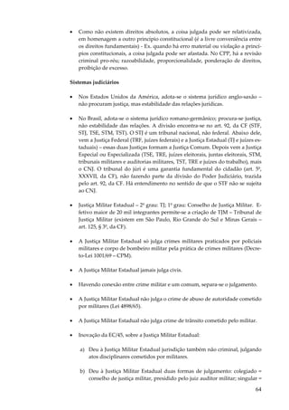 64
• Como não existem direitos absolutos, a coisa julgada pode ser relativizada,
em homenagem a outro princípio constitucional (é a livre conveniência entre
os direitos fundamentais) - Ex. quando há erro material ou violação a princí-
pios constitucionais, a coisa julgada pode ser afastada. No CPP, há a revisão
criminal pro-réu; razoabilidade, proporcionalidade, ponderação de direitos,
proibição de excesso.
Sistemas judiciários
• Nos Estados Unidos da América, adota-se o sistema jurídico anglo-saxão –
não procuram justiça, mas estabilidade das relações jurídicas.
• No Brasil, adota-se o sistema jurídico romano-germânico; procura-se justiça,
não estabilidade das relações. A divisão encontra-se no art. 92, da CF (STF,
STJ, TSE, STM, TST). O STJ é um tribunal nacional, não federal. Abaixo dele,
vem a Justiça Federal (TRF, juízes federais) e a Justiça Estadual (TJ e juízes es-
taduais) – essas duas Justiças formam a Justiça Comum. Depois vem a Justiça
Especial ou Especializada (TSE, TRE, juízes eleitorais, juntas eleitorais, STM,
tribunais militares e auditorias militares, TST, TRE e juízes do trabalho), mais
o CNJ. O tribunal do júri é uma garantia fundamental do cidadão (art. 5º,
XXXVII, da CF), não fazendo parte da divisão do Poder Judiciário, trazida
pelo art. 92, da CF. Há entendimento no sentido de que o STF não se sujeita
ao CNJ.
• Justiça Militar Estadual – 2º grau: TJ; 1º grau: Conselho de Justiça Militar. E-
fetivo maior de 20 mil integrantes permite-se a criação de TJM – Tribunal de
Justiça Militar (existem em São Paulo, Rio Grande do Sul e Minas Gerais –
art. 125, § 3º, da CF).
• A Justiça Militar Estadual só julga crimes militares praticados por policiais
militares e corpo de bombeiro militar pela prática de crimes militares (Decre-
to-Lei 1001/69 – CPM).
• A Justiça Militar Estadual jamais julga civis.
• Havendo conexão entre crime militar e um comum, separa-se o julgamento.
• A Justiça Militar Estadual não julga o crime de abuso de autoridade cometido
por militares (Lei 4898/65).
• A Justiça Militar Estadual não julga crime de trânsito cometido pelo militar.
• Inovação da EC/45, sobre a Justiça Militar Estadual:
a) Deu à Justiça Militar Estadual jurisdição também não criminal, julgando
atos disciplinares cometidos por militares.
b) Deu à Justiça Militar Estadual duas formas de julgamento: colegiado =
conselho de justiça militar, presidido pelo juiz auditor militar; singular =
 