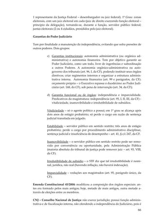 66
1 representante da Justiça Federal – desembargador ou juiz federal). 1º Grau: zonas
eleitorais, com um juiz eleitoral em cada (juiz de direito exercendo função eleitoral –
princípio da delegação), tornando-se, durante a função, servidor público federal;
juntas eleitorais (2 ou 4 cidadãos, presididos pelo juiz eleitoral).
Garantias do Poder Judiciário
Tem por finalidade a manutenção da independência, evitando que sofra pressões de
outros poderes. Dois grupos:
c) Garantias institucionais: autonomia administrativa (ou orgânica ad-
ministrativa) e autonomia financeira. Tem por objetivo garantir ao
Poder Judiciário, como um todo, livre de ingerências e subordinação
a outros Poderes. A autonomia orgânico-administrativa ou auto-
governo dos tribunais (art. 96, I, da CF), podendo instituir seus órgãos
diretivos; criar regimentos internos e organizar a estrutura adminis-
trativa interna. Autonomia financeira (art. 99 e parágrafos, da CF):
orçamento próprio – o Executivo repassa o duodécimo ao Poder Judi-
ciário (art. 168, do CF), sob pena de intervenção (art. 34, da CF);
d) Garantia funcional ou de órgãos: independência e imparcialidade.
Predicativos da magistratura: independência (art. 95, I, II, III, da CF) -
vitaliciedade, inamovibilidade e irredutibilidade de subsídios.
Vitaliciedade – só o agente político a possui; em 1º grau se alcança após
dois anos de estágio probatório; só perde o cargo em razão de sentença
judicial transitada em julgado.
Estabilidade – servidor público em sentido restrito; três anos de estágio
probatório; perde o cargo por procedimento administrativo disciplinar,
sentença judicial e insuficiência de desempenho – art. 41, § c/c 247, da CF.
Inamovibilidade – o servidor público em sentido restrito pode ser remo-
vido por conveniência ou oportunidade, pela Administração Pública
(maioria absoluta do tribunal de justiça pode remover juiz – art. 93, VIII,
da CF).
Irredutibilidade de subsídio – o STF diz que tal irredutibilidade é nomi-
nal, jurídica, não real (havendo inflação, não haverá indexação).
Imparcialidade – vedações aos magistrados (art. 95, parágrafo único, da
CF).
Emenda Constitucional 45/2004: modificou a composição dos órgãos especiais: an-
tes era formado pelos mais antigos; hoje, metade de mais antigos, outra metade a-
través de eleições entre os membros.
CNJ – Conselho Nacional de Justiça: não exerce jurisdição; possui função adminis-
trativa e de fiscalização interna, não ofendendo a independência do Judiciário, pois é
 