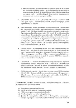 69
e) Quanto à manutenção das garantias, o regime mais favorável ao servidor
é o estatutário, pois basta mudar a lei, de forma unilateral, ao contrário
do contrato, que depende de acordo bilateral (não há direito adquirido a
um regime legal) – o servidor não pode alegar o direito adquirido como
argumento para manter o seu regime jurídico.
• A EC 45/2004, alterou o art. 114, I, da CF. Quando a relação é estatutária (ADI
3395), quem julga é a Justiça Comum; celetista (relação de emprego), quem
julga é a Justiça do Trabalho.
• Quem trabalha em agência reguladora (autarquia) submete-se a regime espe-
cial. Inicialmente, o regime era celetista (Lei 9986/00), com contratação tem-
porária. A ADI 2310 disse que CLT será adotada em situações excepcionais.
O presidente da República alterou a Lei 9986 através de medida provisória,
cometendo um absurdo jurídico, convertida na Lei 10.871/2004, passando a
adotar o regime estatutário. Os velhos contratos temporários continuam sen-
do prorrogados. O presidente da República continua prorrogando os contra-
tos antigos das agências reguladoras, até 2007 (Medida Provisória 269, con-
vertida na Lei 11.292/06). Há uma ADI discutindo que tais contratos prorro-
gados são inconstitucionais (ADI 3678).
• Empresa pública e sociedade de economia mista são pessoas jurídicas de di-
reito privado – servidores de entes governamentais de direito privado se-
guem o regime celetista (emprego, e não cargo). Em alguns aspectos, tais ser-
vidores se equiparam a servidores públicos: concursos, acumulação, teto re-
muneratório (quando não recebem ajuda de custeio). O TST disse que a dis-
pensa de tais servidores é imotivada.
• Concurso: EC 51 – exceções: mandato eletivo; cargo em comissão; hipóteses
constitucionais; contratos temporários. A EC 51 alterou o art. 198 da CF – não
precisa submeter-se a concurso os agentes comunitários de saúde e de com-
bate às endemias (regime celetista) – Medida Provisória 297/2006 (junho).
• OAB é autarquia especial – deveria fazer concurso, mas o STF/Informativo
430, ADI 3026 – disse que a OAB, embora sendo autarquia, é de regime espe-
cial e não precisa de concurso, sendo de regime celetista (absurdo do STF). A
OAB é uma autarquia que segue o regime privado
CONCEITO DE DIREITO: conjunto de regras e princípios que regulam a vida soci-
al, permitindo um convívio harmônico.
a) Dentro do território nacional: interno.
b) Fora do território nacional: externo, internacional.
c) Público: preocupa-se com a atuação do Estado.
d) Privado: disciplina as relações entre particulares.
e) Questões de ordem pública: existem tanto no direito público quanto no pri-
vado (ex. regras para o casamento, no Direito Civil). Todo direito público é
 