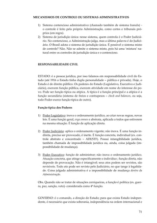 71
MECANISMOS DE CONTROLE OU SISTEMAS ADMINISTRATIVOS
1) Sistema contencioso administrativo (chamado também de sistema francês) -
o controle é feito pela própria Administração, como cortes e tribunais pró-
prios (em regra).
2) Sistema de jurisdição única: nesse sistema, quem controla é o Poder Judiciá-
rio. No contencioso, a Administração julga, mas a última palavra é do Judici-
ário. O Brasil adota o sistema de jurisdição única. É possível o sistema misto
de controle? Não. Não se admite o sistema misto, pois há uma ‘mistura’ na-
tural entre os controles de jurisdição única e o contencioso.
RESPONSABILIDADE CIVIL
ESTADO: é a pessoa jurídica, por isso falamos em responsabilidade civil do Es-
tado (até 1916 o Estado tinha dupla personalidade – pública e privada). Hoje, o
Estado é de direito público. Os poderes do Estado (Legislativo, Executivo e Judi-
ciário), exercem função pública, exercem atividade em nome do interesse do po-
vo. Pode ser função típica ou atípica. A típica é a função principal e a atípica é a
função secundária (sistema de freios e contrapesos – check and balances, ou seja,
todo Poder exerce função típica de outro).
Função típica dos Poderes
1) Poder Legislativo: inova o ordenamento jurídico, ao criar novas regras, novas
leis. É uma função geral, erga omnes e abstrata, aplicada a todos que estiverem
na mesma situação. É função de aplicação direta.
2) Poder Judiciário: aplica o ordenamento vigente; não inova. É uma função in-
direta, precisa ser provocado, é inerte. É função concreta, individual (ex. con-
trole abstrato e concentrado – ADI/STF). Possui intangibilidade jurídica,
também chamada de impossibilidade jurídica ou, ainda, coisa julgada (im-
possibilidade de mudança).
3) Poder Executivo: função de administrar; não inova o ordenamento jurídico.
Atuação concreta, que atinge especificamente o indivíduo ; função direta, não
depende de provocação. Não é intangível; seus atos podem ser revistos, são
revisíveis. Todo ato pode ser revisto pelo Judiciário, no que tange à legalida-
de. Coisa julgada administrativa é a impossibilidade de mudança dentro da
Administração.
Obs. Quando não se tratar de situações corriqueiras, a função é política (ex. guer-
ra, paz, sanção, veto)- considerada como 4ª função.
GOVERNO: é o comando, a direção do Estado; para que exista Estado indepen-
dente, é necessário que exista soberania, independência na ordem internacional e
 