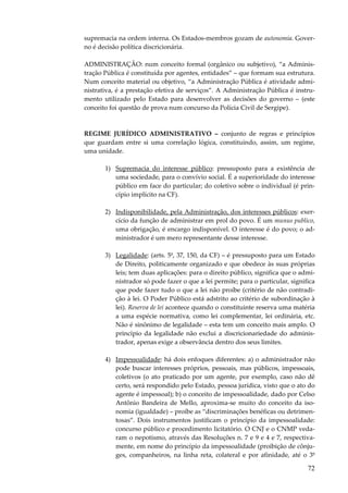 72
supremacia na ordem interna. Os Estados-membros gozam de autonomia. Gover-
no é decisão política discricionária.
ADMINISTRAÇÃO: num conceito formal (orgânico ou subjetivo), “a Adminis-
tração Pública é constituída por agentes, entidades” – que formam sua estrutura.
Num conceito material ou objetivo, “a Administração Pública é atividade admi-
nistrativa, é a prestação efetiva de serviços”. A Administração Pública é instru-
mento utilizado pelo Estado para desenvolver as decisões do governo – (este
conceito foi questão de prova num concurso da Polícia Civil de Sergipe).
REGIME JURÍDICO ADMINISTRATIVO – conjunto de regras e princípios
que guardam entre si uma correlação lógica, constituindo, assim, um regime,
uma unidade.
1) Supremacia do interesse público: pressuposto para a existência de
uma sociedade, para o convívio social. É a superioridade do interesse
público em face do particular; do coletivo sobre o individual (é prin-
cípio implícito na CF).
2) Indisponibilidade, pela Administração, dos interesses públicos: exer-
cício da função de administrar em prol do povo. É um munus publico,
uma obrigação, é encargo indisponível. O interesse é do povo; o ad-
ministrador é um mero representante desse interesse.
3) Legalidade: (arts. 5º, 37, 150, da CF) – é pressuposto para um Estado
de Direito, politicamente organizado e que obedece às suas próprias
leis; tem duas aplicações: para o direito público, significa que o admi-
nistrador só pode fazer o que a lei permite; para o particular, significa
que pode fazer tudo o que a lei não proíbe (critério de não contradi-
ção à lei. O Poder Público está adstrito ao critério de subordinação à
lei). Reserva de lei acontece quando o constituinte reserva uma matéria
a uma espécie normativa, como lei complementar, lei ordinária, etc.
Não é sinônimo de legalidade – esta tem um conceito mais amplo. O
princípio da legalidade não exclui a discricionariedade do adminis-
trador, apenas exige a observância dentro dos seus limites.
4) Impessoalidade: há dois enfoques diferentes: a) o administrador não
pode buscar interesses próprios, pessoais, mas públicos, impessoais,
coletivos (o ato praticado por um agente, por exemplo, caso não dê
certo, será respondido pelo Estado, pessoa jurídica, visto que o ato do
agente é impessoal); b) o conceito de impessoalidade, dado por Celso
Antônio Bandeira de Mello, aproxima-se muito do conceito da iso-
nomia (igualdade) – proíbe as “discriminações benéficas ou detrimen-
tosas”. Dois instrumentos justificam o princípio da impessoalidade:
concurso público e procedimento licitatório. O CNJ e o CNMP veda-
ram o nepotismo, através das Resoluções n. 7 e 9 e 4 e 7, respectiva-
mente, em nome do princípio da impessoalidade (proibição de cônju-
ges, companheiros, na linha reta, colateral e por afinidade, até o 3º
 