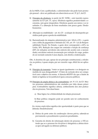 74
da Lei 8429). Com a publicidade, o administrador não pode fazer promo-
ção pessoal – deve ser publicado em observância ao art. 37, § 1º, da CF.
8) Princípio da eficiência: (a partir da EC 19/98) – está inserido expres-
samente na CF (art. 37, caput). Eficiência significa produtividade e e-
conomia, sem gerar desperdício. Eficiência quanto aos meios e os re-
sultados. É a obtenção de bons resultados com pouco gasto. Desdo-
bramentos:
a) Alteração na estabilidade – art. 41, CF – avaliação de desempenho pe-
riódica pode gerar a perda da estabilidade.
b) Racionalização da máquina administrativa (art. 169,d a CF) – o gasto
com a folha de pagamento é limitado (LC 101, art. 19 – Lei de Respon-
sabilidade Fiscal). No Estado, o gasto deve corresponder a 60%; na
União, 50%. Redução dos cargos em comissão e função de confiança
(20% de redução); servidores não estáveis (de acordo com a necessi-
dade); servidores estáveis (exoneração por extinção do cargo, poden-
do ser recriado somente 4 anos depois, com direito a indenização).
Obs. A doutrina diz que, apesar de ser princípio constitucional, a eficiên-
cia, na prática, é quase utopia, por ser conceito vago, difícil de ser aplica-
do.
9) Princípio da isonomia; “tratar os iguais igualmente e os desiguais na
medida de suas desigualdades”. O fator de exclusão deve ser compa-
tível com o objetivo da norma. A Súmula 683/STF diz que o limite de
idade se legitima se for justificável (para concurso público).
10) Princípio da ampla defesa e do contraditório: art. 5º, LV, da CF. Mui-
tos processos administrativos são anulados por falta desses princí-
pios. Contraditório significa ciência, conhecimento dos atos pratica-
dos no processo. Tem duas bases:
a) Base lógica: faz a bilateralidade da relação processual.
b) Base política: ninguém pode ser punido sem ter conhecimento
do processo.
Já o termo ampla defesa significa dar oportunidade à parte para que se
defenda. Desdobramento:
a) Defesa da parte antes da condenação: devesa prévia, sabendo-se
previamente o procedimento e possíveis penalidades.
b) Garantia do direito de informação dentro do processo: o STJ en-
tende que se o processo for disciplinar é obrigatória a defesa técni-
ca (por advogado ou defensor público).
 
