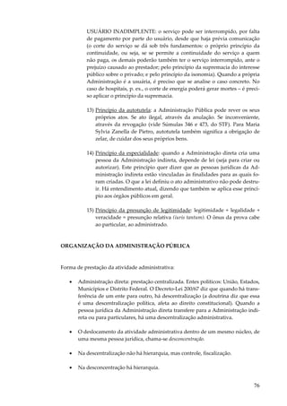 76
USUÁRIO INADIMPLENTE: o serviço pode ser interrompido, por falta
de pagamento por parte do usuário, desde que haja prévia comunicação
(o corte do serviço se dá sob três fundamentos: o próprio princípio da
continuidade, ou seja, se se permite a continuidade do serviço a quem
não paga, os demais poderão também ter o serviço interrompido, ante o
prejuízo causado ao prestador; pelo princípio da supremacia do interesse
público sobre o privado; e pelo princípio da isonomia). Quando a própria
Administração é a usuária, é preciso que se analise o caso concreto. No
caso de hospitais, p. ex., o corte de energia poderá gerar mortes – é preci-
so aplicar o princípio da supremacia.
13) Princípio da autotutela: a Administração Pública pode rever os seus
próprios atos. Se ato ilegal, através da anulação. Se inconveniente,
através da revogação (vide Súmulas 346 e 473, do STF). Para Maria
Sylvia Zanella de Pietro, autotutela também significa a obrigação de
zelar, de cuidar dos seus próprios bens.
14) Princípio da especialidade: quando a Administração direta cria uma
pessoa da Administração indireta, depende de lei (seja para criar ou
autorizar). Este princípio quer dizer que as pessoas jurídicas da Ad-
ministração indireta estão vinculadas às finalidades para as quais fo-
ram criadas. O que a lei definiu o ato administrativo não pode destru-
ir. Há entendimento atual, dizendo que também se aplica esse princí-
pio aos órgãos públicos em geral.
15) Princípio da presunção de legitimidade: legitimidade + legalidade +
veracidade = presunção relativa (iuris tantum). O ônus da prova cabe
ao particular, ao administrado.
ORGANIZAÇÃO DA ADMINISTRAÇÃO PÚBLICA
Forma de prestação da atividade administrativa:
• Administração direta: prestação centralizada. Entes políticos: União, Estados,
Municípios e Distrito Federal. O Decreto-Lei 200/67 diz que quando há trans-
ferência de um ente para outro, há descentralização (a doutrina diz que essa
é uma descentralização política, afeta ao direito constitucional). Quando a
pessoa jurídica da Administração direta transfere para a Administração indi-
reta ou para particulares, há uma descentralização administrativa.
• O deslocamento da atividade administrativa dentro de um mesmo núcleo, de
uma mesma pessoa jurídica, chama-se desconcentração.
• Na descentralização não há hierarquia, mas controle, fiscalização.
• Na desconcentração há hierarquia.
 