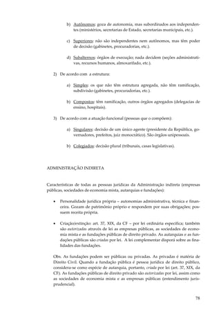 78
b) Autônomos: goza de autonomia, mas subordinados aos independen-
tes (ministérios, secretarias de Estado, secretarias municipais, etc.).
c) Superiores: não são independentes nem autônomos, mas têm poder
de decisão (gabinetes, procuradorias, etc.).
d) Subalternos: órgãos de execução; nada decidem (seções administrati-
vas, recursos humanos, almoxarifado, etc.).
2) De acordo com a estrutura:
a) Simples: os que não têm estrutura agregada, não têm ramificação,
subdivisão (gabinetes, procuradorias, etc.).
b) Compostos: têm ramificação, outros órgãos agregados (delegacias de
ensino, hospitais).
3) De acordo com a atuação funcional (pessoas que o compõem):
a) Singulares: decisão de um único agente (presidente da República, go-
vernadores, prefeitos, juiz monocrático). São órgãos unipessoais.
b) Colegiados: decisão plural (tribunais, casas legislativas).
ADMINISTRAÇÃO INDIRETA
Características de todas as pessoas jurídicas da Administração indireta (empresas
públicas, sociedades de economia mista, autarquias e fundações):
• Personalidade jurídica própria – autonomias administrativa, técnica e finan-
ceira. Gozam de patrimônio próprio e respondem por suas obrigações; pos-
suem receita própria.
• Criação/extinção: art. 37, XIX, da CF – por lei ordinária específica; também
são autorizadas através de lei as empresas públicas, as sociedades de econo-
mia mista e as fundações públicas de direito privado. As autarquias e as fun-
dações públicas são criadas por lei. A lei complementar disporá sobre as fina-
lidades das fundações.
Obs. As fundações podem ser públicas ou privadas. As privadas é matéria de
Direito Civil. Quando a fundação pública é pessoa jurídica de direito público,
considera-se como espécie de autarquia, portanto, criada por lei (art. 37, XIX, da
CF). As fundações públicas de direito privado são autorizadas por lei, assim como
as sociedades de economia mista e as empresas públicas (entendimento juris-
prudencial).
 