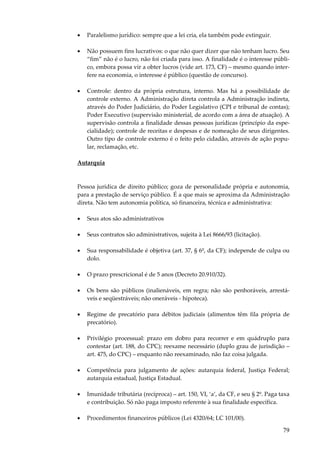 79
• Paralelismo jurídico: sempre que a lei cria, ela também pode extinguir.
• Não possuem fins lucrativos: o que não quer dizer que não tenham lucro. Seu
“fim” não é o lucro, não foi criada para isso. A finalidade é o interesse públi-
co, embora possa vir a obter lucros (vide art. 173, CF) – mesmo quando inter-
fere na economia, o interesse é público (questão de concurso).
• Controle: dentro da própria estrutura, interno. Mas há a possibilidade de
controle externo. A Administração direta controla a Administração indireta,
através do Poder Judiciário, do Poder Legislativo (CPI e tribunal de contas);
Poder Executivo (supervisão ministerial, de acordo com a área de atuação). A
supervisão controla a finalidade dessas pessoas jurídicas (princípio da espe-
cialidade); controle de receitas e despesas e de nomeação de seus dirigentes.
Outro tipo de controle externo é o feito pelo cidadão, através de ação popu-
lar, reclamação, etc.
Autarquia
Pessoa jurídica de direito público; goza de personalidade própria e autonomia,
para a prestação de serviço público. É a que mais se aproxima da Administração
direta. Não tem autonomia política, só financeira, técnica e administrativa:
• Seus atos são administrativos
• Seus contratos são administrativos, sujeita à Lei 8666/93 (licitação).
• Sua responsabilidade é objetiva (art. 37, § 6º, da CF); independe de culpa ou
dolo.
• O prazo prescricional é de 5 anos (Decreto 20.910/32).
• Os bens são públicos (inalienáveis, em regra; não são penhoráveis, arrestá-
veis e seqüestráveis; não oneráveis - hipoteca).
• Regime de precatório para débitos judiciais (alimentos têm fila própria de
precatório).
• Privilégio processual: prazo em dobro para recorrer e em quádruplo para
contestar (art. 188, do CPC); reexame necessário (duplo grau de jurisdição –
art. 475, do CPC) – enquanto não reexaminado, não faz coisa julgada.
• Competência para julgamento de ações: autarquia federal, Justiça Federal;
autarquia estadual, Justiça Estadual.
• Imunidade tributária (recíproca) – art. 150, VI, ‘a’, da CF, e seu § 2º. Paga taxa
e contribuição. Só não paga imposto referente à sua finalidade específica.
• Procedimentos financeiros públicos (Lei 4320/64; LC 101/00).
 