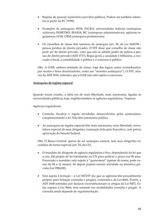 80
• Regime de pessoal: estatutário (servidor público). Podem ser também celetis-
tas (a partir da EC 19/98).
• Exemplos de autarquias: INSS, INCRA; universidades federais (autarquias
culturais); INMETRO, IBAMA, BC (autarquias administrativas); agências re-
guladoras; OAB, CRM (autarquias profissionais).
• Os conselhos de classe têm natureza de autarquia (art. 58, da Lei 9649/98 -
pessoa jurídica de direito privado). O STF disse que conselho de classe não
pode ser de direito privado, visto que não se admite poder de polícia à pes-
soa de direito privado (ADI 1717). Regra geral, a anuidade é tributária, a exe-
cução é fiscal, a contabilidade é pública e o concurso é público.
Obs. A OAB, embora entidade de classe, foge das regras acima (considerados,
por muitos e bons doutrinadores, como um “monstro autárquico”). O STF, atra-
vés da ADI 3026, entendeu que a OAB não está sujeita a concursos.
Autarquias de regime especial
Quando foram criadas, a idéia era de mais liberdade, mais autonomia, ligadas às
universidades públicas; hoje, engloba também as agências reguladoras. Vejamos:
Agências reguladoras:
• Controla, fiscaliza e regula atividades desenvolvidas pelos particulares,
complementando a lei. Não têm autonomia política.
• As autarquias de regime especial têm mais autonomia, mais liberdade, inves-
tidura especial de seus dirigentes, nomeação feita pelo Executivo, com prévia
aprovação do Senado Federal.
Obs. O Banco Central, apesar de ser autarquia comum, tem seus dirigentes in-
vestidos de forma especial (art. 52, da CF).
• O mandato do dirigente de agência reguladora é fixo, dependendo da lei que
a cria. Há projeto de lei tramitando no CN para unificar o prazo em 04 anos.
Encerrado o mandato, está sujeito à “quarentena” (apesar do nome, pode va-
riar de 04 a 12 meses). Só depois poderá exercer atividade na iniciativa pri-
vada (Lei 9986/00).
• Está sujeita à licitação – a Lei 9472/97 diz que as agências têm procedimento
próprio para licitação (consulta e pregão), excluindo-a da Lei 8666. Porém, a
ADI 1668 entendeu por declarar inconstitucionais os artigos da Lei 9472. Es-
tão sujeitas à Lei 8666, mas somente nas modalidades consulta e pregão. A
consulta ainda depende de regulamentação.
 