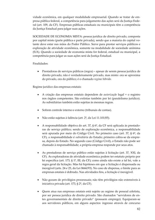 82
vidade econômica, em qualquer modalidade empresarial. Quando se tratar de em-
presa pública federal, a competência para julgamento das ações será da Justiça Fede-
ral (art. 109, da CF). Empresas públicas estaduais ou municipais têm a competência
da Justiça Estadual para julgar suas ações.
SOCIEDADE DE ECONOMIA MISTA: pessoa jurídica de direito privado, composta
por capital misto (parte pública e parte privada), sendo que a maioria do capital vo-
tante deve estar nas mãos do Poder Público. Serve para prestar serviços públicos e
exploração de atividade econômica, somente na modalidade de sociedade anônima
(S/A). Quando a sociedade de economia mista for federal, estadual ou municipal, a
competência para julgar as suas ações será da Justiça Estadual.
Finalidades:
• Prestadoras de serviços públicos (regra) – apesar de serem pessoa jurídica de
direito privado, não é verdadeiramente privado, mas misto: ora se aproxima
do privado, ora do público; é o chamado regime híbrido.
Regime jurídico das empresas estatais:
• A criação das empresas estatais dependem de autorização legal + o registro
nos órgãos competentes. São extintas também por lei (paralelismo jurídico).
As subsidiárias também estão sujeitas às mesmas regras.
• Sofrem controle interno e externo (tribunais de contas).
• Não estão sujeitas à falência (art. 2º, da Lei 11.101/05).
• A responsabilidade objetiva do art. 37, § 6º, da CF será aplicada às prestado-
ras de serviço público; sendo de exploração econômica, a responsabilidade
será apurada por meio do Código Civil. No primeiro caso (art. 37, § 6º, da
CF), a responsabilidade é subsidiária do Estado; primeiro cobra-se da empre-
sa, depois do Estado. No segundo caso (Código Civil), o Estado não pode ser
chamado à responsabilidade; a própria empresa responde por seus atos.
• As prestadoras de serviço público estão sujeitas à licitação (art. 37, XXI, da
CF). As exploradoras de atividade econômica podem ter estatuto próprio por
lei específica (art. 173, § 1º, III, da CF); como ainda não existe a tal lei, vale a
regra geral da licitação. Mas há hipóteses em que a licitação é dispensada ou
inexigível (arts. 24 e 25, da Lei 8666/93). No caso de dispensa, o limite para as
empresas estatais é dobrado. Nas atividades fins, a licitação é inexigível.
• Não gozam de privilégios processuais; não têm privilégios não extensíveis à
iniciativa privada (art. 173, § 2º, da CF).
• Quem atua nas empresas estatais está sujeito ao regime de pessoal celetista,
por ser pessoa jurídica de direito privado. São chamados “servidores de en-
tes governamentais de direito privado” (possuem emprego). Equiparam-se
aos servidores públicos, em alguns aspectos: ingresso através de concurso
 