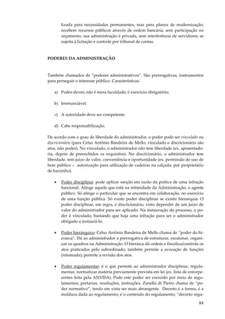 84
lizada para necessidades permanentes, mas para planos de modernização;
recebem recursos públicos através de ordem bancária, sem participação no
orçamento; sua administração é privada, sem interferência de servidores; se
sujeita à licitação e controle por tribunal de contas.
PODERES DA ADMINISTRAÇÃO
Também chamados de “poderes administrativos”. São prerrogativas, instrumentos
para perseguir o interesse público. Características:
a) Poder-dever; não é mera faculdade; é exercício obrigatório.
b) Irrenunciável.
c) A autoridade deve ser competente.
d) Cabe responsabilização.
De acordo com o grau de liberdade do administrador, o poder pode ser vinculado ou
discricionário (para Celso Antônio Bandeira de Mello, vinculado e discricionário são
atos, não poder). No vinculado, o administrador não tem liberdade (ex. aposentado-
ria, depois de preenchidos os requisitos). No discricionário, o administrador tem
liberdade, tem juízo de valor, conveniência e oportunidade (ex. permissão de uso de
bem público – autorização para utilização de cadeiras na calçada, por proprietário
de barzinho).
• Poder disciplinar: pode aplicar sanção em razão da prática de uma infração
funcional. Atinge aquele que está na intimidade da Administração, o agente
público. Só atinge o particular que se encontra em colaboração, no exercício
de uma função pública. Só existe poder disciplinar se existir hierarquia. O
poder disciplinar, em regra, é discricionário, visto depender de um juízo de
valor do administrador para ser aplicado. Na instauração do processo, o po-
der é vinculado, bastando que haja uma infração para ser o administrador
obrigado a instaurá-lo.
• Poder hierárquico: Celso Antônio Bandeira de Mello chama de “poder do hi-
erarca”. Dá ao administrador a prerrogativa de estruturar, escalonar, organi-
zar os quadros na Administração. O hierarca dá ordem e fiscaliza/controla os
atos praticados pelo subordinado; também permite a avocação de funções
(retomada); permite a revisão dos atos.
• Poder regulamentar: é o que permite ao administrador disciplinar, regula-
mentar, normatizar matéria previamente prevista em lei (ex. lista de entorpe-
centes feita pela ANVISA). Pode este poder ser exercido por meio de regu-
lamentos, portarias, resoluções, instruções. Zanella di Pietro chama de “po-
der normativo”, tendo em vista ser mais abrangente. Decreto é a forma, é a
moldura dada ao regulamento; é o conteúdo do regulamento; “decreto regu-
 