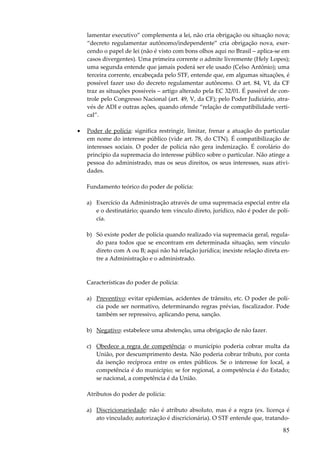 85
lamentar executivo” complementa a lei, não cria obrigação ou situação nova;
“decreto regulamentar autônomo/independente” cria obrigação nova, exer-
cendo o papel de lei (não é visto com bons olhos aqui no Brasil – aplica-se em
casos divergentes). Uma primeira corrente o admite livremente (Hely Lopes);
uma segunda entende que jamais poderá ser ele usado (Celso Antônio); uma
terceira corrente, encabeçada pelo STF, entende que, em algumas situações, é
possível fazer uso do decreto regulamentar autônomo. O art. 84, VI, da CF
traz as situações possíveis – artigo alterado pela EC 32/01. É passível de con-
trole pelo Congresso Nacional (art. 49, V, da CF); pelo Poder Judiciário, atra-
vés de ADI e outras ações, quando ofende “relação de compatibilidade verti-
cal”.
• Poder de polícia: significa restringir, limitar, frenar a atuação do particular
em nome do interesse público (vide art. 78, do CTN). É compatibilização de
interesses sociais. O poder de polícia não gera indenização. É corolário do
princípio da supremacia do interesse público sobre o particular. Não atinge a
pessoa do administrado, mas os seus direitos, os seus interesses, suas ativi-
dades.
Fundamento teórico do poder de polícia:
a) Exercício da Administração através de uma supremacia especial entre ela
e o destinatário; quando tem vínculo direto, jurídico, não é poder de polí-
cia.
b) Só existe poder de polícia quando realizado via supremacia geral, regula-
do para todos que se encontram em determinada situação, sem vínculo
direto com A ou B; aqui não há relação jurídica; inexiste relação direta en-
tre a Administração e o administrado.
Características do poder de polícia:
a) Preventivo: evitar epidemias, acidentes de trânsito, etc. O poder de polí-
cia pode ser normativo, determinando regras prévias, fiscalizador. Pode
também ser repressivo, aplicando pena, sanção.
b) Negativo: estabelece uma abstenção, uma obrigação de não fazer.
c) Obedece a regra de competência: o município poderia cobrar multa da
União, por descumprimento desta. Não poderia cobrar tributo, por conta
da isenção recíproca entre os entes públicos. Se o interesse for local, a
competência é do município; se for regional, a competência é do Estado;
se nacional, a competência é da União.
Atributos do poder de polícia:
a) Discricionariedade: não é atributo absoluto, mas é a regra (ex. licença é
ato vinculado; autorização é discricionária). O STF entende que, tratando-
 