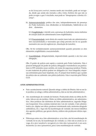 86
se de licença para construir, mesmo sendo ato vinculado, pode ser revoga-
da, desde que ainda não iniciada a obra. Celso Antônio diz que não se
pode revogar o que é vinculado, mas pode-se “desapropriar o direito à li-
cença”.
b) Autoexecutoriedade: prática dos atos, independentemente da presença
do Poder Judiciário, mas obedecidas as formalidades. Subdivide-se em
dois elementos:
b.1) Exigibilidade: é decidir sem a presença do Judiciário; meios indiretos
de coerção (todo ato administrativo tem exigibilidade).
b.2) Executoriedade: meio direto de coerção (nem todo ato administrativo
tem executoriedade); é necessário que esteja previsto em lei ou quando
necessário em caso de urgência (ex. dissolução de tumulto).
Obs. Só há verdadeiramente autoexecutoriedade quando presentes os dois
elementos: exigibilidade e executoriedade.
c) Coercibilidade: obrigatoriedade, imperatividade; quando o ato traz uma
obrigação.
Obs. O poder de polícia está sujeito a controle pelo Poder Judiciário. Não é
possível delegação do poder de polícia; delegação é transferência aos particu-
lares (o STF entendeu nesse sentido, em nome da segurança jurídica). Porém,
os atos materiais de polícia podem ser delegados (ex. tirar fotografia; empre-
sas contratadas para fazer implosão, etc.). É sempre bom lembrar que o poder
de polícia não se confunde com polícia judiciária. Esta é exercida pela Polícia
Civil.
ATOS ADMINISTRATIVOS
• Fato: acontecimento natural. Quando atinge a órbita do Direito, fala-se em fa-
to jurídico; se atinge a órbita administrativa, fala-se em fato administrativo.
• Ato: manifestação de vontade do homem. Produzindo efeito na órbita do Di-
reito, fala-se em ato jurídico. Efeito na órbita administrativa, ato administra-
tivo. Atos jurídicos são sinônimos de fatos administrativos, segundo Dióge-
nes Gasparinni. Uma conduta material não é ato de vontade, é fato adminis-
trativo (ex. digitar um ofício, professor ministrando aula, motorista dirigindo
ambulância, etc.). Aqui não há manifestação de vontade; são meros trabalhos
dos agentes públicos, que geram direito, embora não produzam efeitos espe-
cíficos.
• Diferenças entre ato e fato administrativo: a) no fato, não há manifestação de
vontade; b) no ato, há manifestação de vontade; c) o fato não se anula ou re-
voga; d) o ato é anulável e revogável; e) o fato não é presumível, é um acon-
tecimento; f) o ato é presumível, pois é uma manifestação de vontade.
 