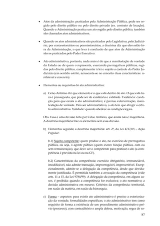 87
• Atos da administração: praticados pela Administração Pública, pode ser re-
gido pelo direito público ou pelo direito privado (ex. contrato de locação).
Quando a Administração pratica um ato regido pelo direito público, também
são chamados atos administrativos.
• Quando os atos administrativos são praticados pelo Legislativo, pelo Judiciá-
rio, por concessionários ou permissionários, a doutrina diz que eles estão fo-
ra da Administração, o que leva à conclusão de que atos da Administração
são os praticados pelo Poder Executivo.
• Ato administrativo, portanto, nada mais é do que a manifestação de vontade
do Estado ou de quem o representa, exercendo prerrogativas públicas, regi-
das pelo direito público, complementar à lei e sujeito a controle do Poder Ju-
diciário (em sentido estrito, acrescenta-se no conceito duas características: u-
nilateral e concreto).
• Elementos ou requisitos do ato administrativo:
a) Celso Antônio diz que elemento é o que está dentro do ato. O que está fo-
ra é pressuposto, que pode ser de existência e validade. Existência: condi-
ção para que exista o ato administrativo; é preciso exteriorização, mani-
festação de vontade. Para ser administrativo, o ato tem que atingir a órbi-
ta administrativa. Validade: quando obedece as condições legais.
Obs. Essa é uma divisão feita por Celso Antônio, que ainda não é majoritária.
A doutrina majoritária traz os elementos sem essa divisão.
b) Elementos segundo a doutrina majoritária: art. 2º, da Lei 4717/65 – Ação
Popular:
b.1) Sujeito competente: quem produz o ato, no exercício de prerrogativa
pública, ou seja, o agente público (quem exerce função pública, com ou
sem remuneração), que deve ser o competente para praticar o ato (a com-
petência é prevista na lei ou na CF).
b.2) Características da competência: exercício obrigatório, irrenunciável,
imodificável, não admite transação, improrrogável, imprescritível. Excep-
cionalmente, admite-se a delegação da competência, desde que devida-
mente justificada. É permitida também a avocação da competência (vide
arts. 11 a 15, da Lei 9784/99). A delegação da competência, em alguns ca-
sos, é proibida: quando a competência for exclusiva; o ato normativo; a
decisão administrativa em recurso. Critérios da competência: territorial,
em razão da matéria, em razão da hierarquia.
c) Forma – aspectos: para existir ato administrativo é preciso a exterioriza-
ção da vontade, formalidades específicas; o ato administrativo tem como
requisito de forma a existência de um procedimento administrativo pré-
vio (processo), com contraditório e ampla defesa, motivação, regra de so-
 