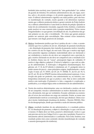 88
lenidade (atos escritos), mas é passível de “atos gesticulados” (ex. ordem
de guarda de trânsito). Os contratos administrativos são, em regra, escri-
tos, salvo o de pronta entrega e o de pronto pagamento, até quatro mil
reais. O silêncio administrativo significa um nada jurídico, pois não hou-
ve manifestação de vontade, exceto quando a lei determinar expressa-
mente que o silêncio produzirá efeitos e gerará controle do Poder Judiciá-
rio; o silêncio administrativo é uma lesão ao direito de petição. Quando se
tratar de ato estritamente vinculado, segundo Celso Antônio, o Judiciário
pode resolver no caso concreto (não é posição majoritária). Vícios: meras
irregularidades e os que geram a invalidação do ato. As primeiras não ge-
ram prejuízo ao ato, não o invalidando. Os vícios que geram prejuízo
podem ser sanáveis pela convalidação. Mas existem vícios insanáveis,
que tornam o ato ilegal, possíveis de anulação.
d) Motivo: fundamento jurídico que leva à prática do ato + o fato, o aconte-
cimento que leva à prática do ato (ex. dissolução de passeata tumultuosa
– ato: dissolução da passeata; fato: tumulto da passeata; motivo: tumulto).
Se o motivo do ato for ilegal, ele será nulo. Para que o motivo seja legal,
deve preencher algumas condições: materialidade (deve ser declarado e
ser verdadeiro); o motivo do ato deve ser compatível com a previsão le-
gal; o motivo declarado no ato deve ser compatível com o resultado (Cel-
so Antônio chama isso de “causa”, pressuposto lógico de validade). O
motivo é algo objetivo, palpável. O móvel é subjetivo, o que está na cabe-
ça do administrador. A motivação é obrigatória (fundamentação). Exi-
gências: art. 1º, II, da CF (direito à cidadania); art. 1º, parágrafo único (o
poder emana do povo) – esses princípios exigem, implicitamente, a moti-
vação. E mais: art. 5º, XXXV, da CF; art. 5º, XXXIII, ‘b’, da CF; art. 93, X,
da CF; art. 50, da Lei 9784/99 (norma infraconstitucional expressa). A mo-
tivação não pode ser posterior, mas anteriormente ou, no máximo, con-
temporânea (momento em que se pratica o ato). Não se deve confundir
motivo com motivação. O primeiro é o fato, a segunda é a explicação, a
justificativa, a co-relação lógica entre os elementos do ato administrativo.
e) Teoria dos motivos determinantes: uma vez declarado o motivo, ele terá
de ser cumprido; vincula o administrador ao motivo declarado; esse mo-
tivo, obviamente, tem que ser verdadeiro. Exceção: admissão ou exonera-
ção ad nutum dos servidores em cargo em comissão. Porém, se nesse caso
o administrador motivar a exoneração, ele terá que obedecer. Outra exce-
ção à teoria: tredestinação (mudança do destino – Decreto 3365/41). Den-
tro da desapropriação, desde que mantida a razão de interesse público.
f) Objeto: resultado imediato do ato administrativo; é o resultado prático.
Ex. na dissolução de passeata, o objeto é a dissolução; é o que o ato faz em
si mesmo. O objeto deve ser lícito, possível e determinado. Lícito é o que
está previsto em lei (no Código Civil, é o que não é proibido). Possível é o
faticamente cabível; determinado é o conhecido. Para Celso Antônio, esse
resultado prático tem como conteúdo: decisão (manifestação de vontade)
e assunto (pressuposto de existência).
 