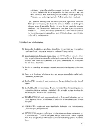 92
publicado – só produzirá efeitos quando publicado – art. 61, parágra-
fo único, da Lei 8666). Pode ser perfeito, inválido e ineficaz (ex. con-
trato celebrado pela Administração sem licitação e sem publicação).
Veja que o ato será sempre perfeito. Poderá ser inválido e ineficaz.
Obs. Os efeitos do ato podem ser típicos (naturais, específicos) ou secun-
dários (não esperados), são chamados atípicos. Podem ter efeitos preli-
minares, antes da perfeição do ato, no meio de sua trajetória, antes de
concluir o ciclo. Mesmo antes da formação completa, já produz efeitos: é
o chamado “efeito prodômico” (preliminar). Efeito reflexo acontece,
por exemplo, em desapropriação de imóvel locado: atinge o proprietário
e o locatário, indiretamente.
Extinção do ato administrativo
1) Conclusão do objeto ou produção dos efeitos (ex. contrato de obra; após a
conclusão desta, extingue-se o ato; concessão de férias gozadas).
2) Desaparecimento do sujeito ou do objeto (ex. falecimento do servidor inves-
tido na Administração, gerando vacância do cargo; enfiteuse de terreno de
marinha, que foi invadido pelo mar, com perda da enfiteuse, faz extinguir o
ato por perda do objeto).
3) Renúncia: quando o interessado renuncia ao seu direito, fazendo extinguir o
ato.
4) Decorrente de ato da administração – por revogação, anulação, caducidade,
contraposição, cassação.
a) CASSAÇÃO: no caso de descumprimento das condições impostas inicial-
mente.
b) CADUCIDADE: superveniência de uma norma jurídica (lei) que impede que
o ato administrativo continue existindo (ex. lei retira lei: revogação; ato retira
ato: revogação; lei retira ato: caducidade).
c) CONTRAPOSIÇÃO: dois atos administrativos de competência diferente, em
que o segundo elimina os efeitos do primeiro (ex. nomeação seguida da exo-
neração).
d) ANULAÇÃO: provém de uma ilegalidade declarada pela Administração
(autotutela) ou pelo Judiciário.
e) REVOGAÇÃO: por conveniência ou oportunidade, praticada unicamente pe-
la Administração. O Judiciário só pode revogar, obviamente, os seus próprios
atos. Não revoga ato de outro Poder. Não se fala em revogação de ato vincu-
lado.
 