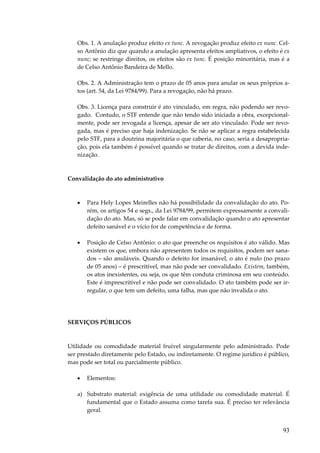 93
Obs. 1. A anulação produz efeito ex tunc. A revogação produz efeito ex nunc. Cel-
so Antônio diz que quando a anulação apresenta efeitos ampliativos, o efeito é ex
nunc; se restringe direitos, os efeitos são ex tunc. É posição minoritária, mas é a
de Celso Antônio Bandeira de Mello.
Obs. 2. A Administração tem o prazo de 05 anos para anular os seus próprios a-
tos (art. 54, da Lei 9784/99). Para a revogação, não há prazo.
Obs. 3. Licença para construir é ato vinculado, em regra, não podendo ser revo-
gado. Contudo, o STF entende que não tendo sido iniciada a obra, excepcional-
mente, pode ser revogada a licença, apesar de ser ato vinculado. Pode ser revo-
gada, mas é preciso que haja indenização. Se não se aplicar a regra estabelecida
pelo STF, para a doutrina majoritária o que caberia, no caso, seria a desapropria-
ção, pois ela também é possível quando se tratar de direitos, com a devida inde-
nização.
Convalidação do ato administrativo
• Para Hely Lopes Meirelles não há possibilidade da convalidação do ato. Po-
rém, os artigos 54 e segs., da Lei 9784/99, permitem expressamente a convali-
dação do ato. Mas, só se pode falar em convalidação quando o ato apresentar
defeito sanável e o vício for de competência e de forma.
• Posição de Celso Antônio: o ato que preenche os requisitos é ato válido. Mas
existem os que, embora não apresentem todos os requisitos, podem ser sana-
dos – são anuláveis. Quando o defeito for insanável, o ato é nulo (no prazo
de 05 anos) – é prescritível, mas não pode ser convalidado. Existem, também,
os atos inexistentes, ou seja, os que têm conduta criminosa em seu conteúdo.
Este é imprescritível e não pode ser convalidado. O ato também pode ser ir-
regular, o que tem um defeito, uma falha, mas que não invalida o ato.
SERVIÇOS PÚBLICOS
Utilidade ou comodidade material fruível singularmente pelo administrado. Pode
ser prestado diretamente pelo Estado, ou indiretamente. O regime jurídico é público,
mas pode ser total ou parcialmente público.
• Elementos:
a) Substrato material: exigência de uma utilidade ou comodidade material. É
fundamental que o Estado assuma como tarefa sua. É preciso ter relevância
geral.
 