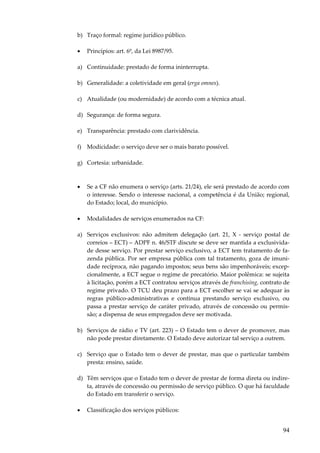 94
b) Traço formal: regime jurídico público.
• Princípios: art. 6º, da Lei 8987/95.
a) Continuidade: prestado de forma ininterrupta.
b) Generalidade: a coletividade em geral (erga omnes).
c) Atualidade (ou modernidade) de acordo com a técnica atual.
d) Segurança: de forma segura.
e) Transparência: prestado com clarividência.
f) Modicidade: o serviço deve ser o mais barato possível.
g) Cortesia: urbanidade.
• Se a CF não enumera o serviço (arts. 21/24), ele será prestado de acordo com
o interesse. Sendo o interesse nacional, a competência é da União; regional,
do Estado; local, do município.
• Modalidades de serviços enumerados na CF:
a) Serviços exclusivos: não admitem delegação (art. 21, X - serviço postal de
correios – ECT) – ADPF n. 46/STF discute se deve ser mantida a exclusivida-
de desse serviço. Por prestar serviço exclusivo, a ECT tem tratamento de fa-
zenda pública. Por ser empresa pública com tal tratamento, goza de imuni-
dade recíproca, não pagando impostos; seus bens são impenhoráveis; excep-
cionalmente, a ECT segue o regime de precatório. Maior polêmica: se sujeita
à licitação, porém a ECT contratou serviços através de franchising, contrato de
regime privado. O TCU deu prazo para a ECT escolher se vai se adequar às
regras público-administrativas e continua prestando serviço exclusivo, ou
passa a prestar serviço de caráter privado, através de concessão ou permis-
são; a dispensa de seus empregados deve ser motivada.
b) Serviços de rádio e TV (art. 223) – O Estado tem o dever de promover, mas
não pode prestar diretamente. O Estado deve autorizar tal serviço a outrem.
c) Serviço que o Estado tem o dever de prestar, mas que o particular também
presta: ensino, saúde.
d) Têm serviços que o Estado tem o dever de prestar de forma direta ou indire-
ta, através de concessão ou permissão de serviço público. O que há faculdade
do Estado em transferir o serviço.
• Classificação dos serviços públicos:
 