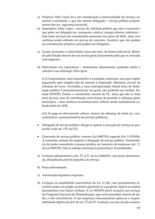 95
a) Próprios: Hely Lopes leva em consideração a essencialidade do serviço; es-
sencial à sociedade, e que não admita delegação – serviço público propria-
mente dito (ex. segurança nacional).
b) Impróprios: Hely Lopes – serviço de utilidade pública que não é essencial e
que pode ser delegado (ex. transporte coletivo, energia elétrica, telefonia) –
hoje esses serviços são considerados essenciais (na época de Hely, não), mas
continua sendo cobrado em provas de concurso. Acontece que não podem
ser considerados próprios, pois podem ser delegados.
c) Gerais: prestados à coletividade como um todo, de forma indivisível. Manti-
do pelo Estado através de sua receita geral, basicamente pelo que se arrecada
com impostos.
d) Individuais: (ou específicos) – destinatário determinado, podendo medir e
calcular a sua utilização. Dois tipos:
d.1) Compulsórios: mais importantes à sociedade; essenciais, mas que exigem
pagamento pelo simples fato de estarem à disposição. Mantidos através de
cobrança de taxas, vinculadas a uma contraprestação estatal (taxa de ilumi-
nação pública é inconstitucional por ser geral, não podendo ser medida. Sú-
mula 670/STF). Porém, o constituinte, através de EC, disse que não se trata
mais de taxa, mas de contribuição como forma de permitir a cobrança pelos
municípios – mas continua inconstitucional, embora sendo normalmente co-
brada (falta de ADI).
d.2) Só paga se efetivamente utilizar, através de cobrança de tarifa (ex. con-
cessionários e permissionários de serviços públicos).
• Delegação de serviço público: delega-se apenas a execução do serviço ao par-
ticular (vide art. 175, da CF).
• Concessão de serviço público: comum (Lei 8987/95); especial (Lei 11.079/04).
A concessão comum diz respeito à delegação de serviço público. Transferên-
cia do poder concedente à pessoa jurídica ou consórcio de empresas (art. 1º,
da Lei 8987/95). Não se admite concessão à pessoa física. Formalidades:
a) Contrato administrativo (art. 57, § 3º, da Lei 8666/93), com prazo determina-
do, disciplinado pela lei específica do serviço.
b) Prazo determinado.
c) Autorização legislativa expressa.
d) Licitação na modalidade concorrência da Lei 11.196, com procedimento in-
vertido (como no pregão: primeiro apresenta-se a proposta, depois se analisa
documentos; com lances verbais). A Lei 9074/95 prevê exceções aos serviços
do Programa Nacional de Desestatização, que serão prestados através de lei-
lão, e não concorrência. A tais empresas concessionárias aplica-se a respon-
sabilidade objetiva do § 6º do art. 37 da CF. Contudo, em face do não usuário,
 