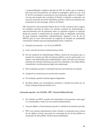 96
a responsabilidade é subjetiva (decisão do STF. Ex. ônibus que se acidenta e
bate num carro de particular: em relação ao passageiro, aplica-se o art. 37, §
6º, da CF; em relação ao motorista do carro particular, aplica-se o Código Ci-
vil, mas esta posição não é pacífica). O Estado é chamado a responder, nos
casos de concessão, de forma subsidiária: primeiro, cobra-se da empresa con-
cessionária. Se esta não pagar, cobra-se do Estado.
Obs. É possível a sub-concessão? Depois da Lei 11.196, é possível sob as seguin-
tes condições: previsão no edital e no contrato; anuência da Administração; a
sub-concessionária tem de preencher todos os requisitos exigidos na licitação;
desde que assuma o compromisso de cumprir todas as obrigações contratuais.
As duas empresas responderão subsidiariamente. Segundo o art. 26, da Lei
8987/95, para se fazer sub-concessão há exigência de licitação na modalidade
concorrência. Embora seja uma impropriedade da lei, é aplicável.
• Extinção da concessão – art. 35, da Lei 8987/95:
a) Com o advento do termo contratual (prazo final).
b) Por ato unilateral da Administração Pública, através de encampação, que é a
rescisão do contrato por falta de interesse público, com lei autorizando a ex-
tinção e com indenização pela Administração; e pela caducidade, por descum-
primento da cláusula contratual, por parte do contratado, com ampla defesa,
contraditório e devido processo legal, sem indenização.
c) Pela via judicial, quando o contratado não tem mais interesse no contrato.
d) Amigável ou consensual, por acordo entre as partes.
e) Por anulação, quando existente alguma ilegalidade.
f) De pleno direito, por circunstâncias estranhas à vontade das partes (ex. fa-
lência, extinção da pessoa jurídica, etc.).
Concessão especial – Lei 11.079/04 – PPP – Parceria Público-Privada
• Na verdade, nas PPP’s as partes são contratantes e não parceiras, como suge-
re a nomenclatura. Trata-se de um contrato administrativo.
• Tem por objetivo o financiamento privado e a eficiência da iniciativa privada.
• PPP é um contrato administrativo entre o Estado e o particular, para a busca
de um objetivo comum, que pode ser a prestação de um serviço público ou
construção de obra pública. Existem duas modalidades:
 