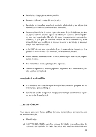 98
• Permissão é delegação de serviço público.
• Poder concedente à pessoa física ou jurídica.
• Permissão se formaliza através de contrato administrativo de adesão (na
verdade, todo contrato administrativo é de adesão).
• Era ato unilateral, discricionário e precário, sem o dever de indenização. Sen-
do, agora, contrato, é solene e pode ser extinto por razões de interesse públi-
co, mas com indenização. Mas a lei diz que é contrato, embora precário (in-
coerência, já que, por ser contrato, deveria ter prazo determinado). Para
compatibilizar esse problema, é possível retomar a permissão a qualquer
tempo, mas com indenização.
• A Lei 8987 diz que para a permissão de serviço necessita-se de contrato. Já a
permissão de uso de bens é ato unilateral, discricionário e precário.
• Para o contrato, se faz necessária licitação, em qualquer modalidade, depen-
dendo do valor.
• Não necessita de autorização legislativa específica.
• Concessão e permissão de serviço público, segundo o STF, têm natureza jurí-
dica idêntica (contratual).
Autorização de serviço público
• Ato unilateral discricionário e precário (precário quer dizer que pode ser in-
terrompida a qualquer tempo).
• Possível em caráter excepcional, nos pequenos serviços ou em caso de urgên-
cia (ex. táxi e despachantes).
AGENTES PÚBLICOS
Todo aquele que exerce função pública, de forma temporária ou permanente, com
ou sem remuneração.
• Classificação:
a) AGENTES POLÍTICOS: compõe a vontade do Estado, ocupando posição de
comando. São os chefes do Poder Executivo, seus auxiliares imediatos (mi-
 