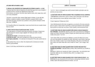 VÁ ONDE NÃO HÁ AMOR E AME!                                                                                    LIÇÃO 8 – Compaixão

3. ENCHA O SEU DEPÓSITO DA COMPAIXÃO DO ESPÍRITO SANTO – Lc 6.45
“A pessoa boa tira o bem do depósito de coisas boas que tem no seu coração. E      I Jo 3.11 - Esta é a mensagem que vocês ouviram desde o princípio: que nos
a pessoa má tira o mal do seu depósito de coisas más.”                             amemos uns aos outros.
Entra veneno, sai veneno. Se entrar vida, Espírito Santo, amor, água viva, sairá
um rio de compaixão!                                                                1) VOCÊ NÃO PARA DE AMAR QUANDO TIRA O EGOÍSMO DO SEU CAMINHO
                                                                                   - 1 Jo 3.16 Nisto conhecemos o que é o amor: Jesus Cristo deu a sua vida por
“Escutem, os que têm sede: venham beber água! Venham, os que não têm
                                                                                   nós, e devemos dar a nossa vida por nossos irmãos. 1 Jo 3.16
dinheiro: comprem comida e comam! Venham e comprem leite e vinho,
que tudo é de graça. Escutem-me e venham a mim, prestem atenção e terão            O que é egoísmo? (Filipenses 2:4,5)
vida nova.” Is 55.1-3
                                                                                    Jesus definitivamente não viveu no egoísmo, ao contrario, Ele viveu somente
Em situações difíceis ou inesperadas, o que sai primeiro do seu coração (coisas    para os outros. Como somos o que Ele é, é assim que devemos viver também.
boas ou más)?                                                                      Jesus preferiu a morte por sua causa. É bem simples e extremamente forte.

4. DEIXE O RIO DE DEUS FLUIR DA SUA VIDA – Ez 47.9                                  2) VOCÊ NÃO PARA DE AMAR QUANDO NÃO DEIXA A INVEJA GANHAR O
“Por onde passar o rio haverá todo tipo de animais e de peixes. Porque essa        TEU CORAÇÃO - I Jo 3.12 Não sejamos como Caim, que pertencia ao Maligno e
água flui para lá e saneia a água salgada; de modo que onde o rio fluir            matou seu irmão. E por que o matou? Porque suas obras eram más e as de seu
tudo viverá”.                                                                      irmão eram justas.” I Jo 3.12
O Rio fluía do templo – O templo hoje somos nós.
O Rio fluía do altar – Altar que consagramos a Deus no nosso interior.              Caim matou Abel, pois pertencia ao Maligno. As obras de Abel eram justas,
Eram águas profundas - O rio de Deus em Ezequiel 47 fluiu até o ponto que os       com isso é perceptível um padrão de inveja. Olho para o que é bom e vejo que
pés                                                                                não é meu. Então eu mato. Isso é inveja! Na igreja: olho para o ministério do
já não podiam ficar mais no chão. Ele simplesmente se deixava ser levado           meu irmão. Ele é bom! Mas não é meu. Então eu “mato”, com a língua. Falo
devido a profundidade.                                                             mal!

Como o rio de Deus está fluindo em sua vida hoje?                                  3) VOCÊ NÃO PARA DE AMAR QUANDO NÃO SE DEIXA MOLDAR PELO
                                                                                   PADRÃO DO MUNDO - I Jo 3.13 “Meus irmãos, não se admirem se o mundo os
                                                                                   odeia”
                                                                                   Abandone a idéia de ser amado por todos o tempo todo – isso não existe nem
                                                                                   é possível. Opte por ser o amado de Deus, 24x7, e se alegrar nisso.
                                                                                   Mateus 5.11-16

                                                                                   4) VOCÊ NÃO PARA DE AMAR QUANDO VIVE A VIDA PLENA DE JESUS - I Jo
                                                                                   3.14 Sabemos que já passamos da morte para a vida porque amamos nossos
                                                                                   irmãos. Quem não ama permanece na morte. I Jo 3.14
 