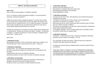 LIÇÃO 10 – Seis tipos de adoradores                         4. Adoradores alienados.
                                                                                 Adoram o que não conhecem; Jo 4. 22
                                                                                 Desconhecem o verdadeiro Deus Vivo. Ressurreto!
João 4: 9-23                                                                     São adoradores desvairados. Sem propósito.
Jesus nos deixa nessa passagem a "verdadeira adoração".                          Dando legalidade ao inimigo.

Já no v. 4 a Palavra nos deixa uma grande revelação. "E era-lhe necessário       5. Adoradores assumidos.
atravessar a província de Samaria. "                                             A certeza vem em Jesus Cristo. "Nós adoramos o que conhecemos porque a
                                                                                 salvação vem dos judeus
A Bíblia diz que Deus não faz acepção de pessoas. E os judeus não se davam       O verdadeiro conhecimento em Deus nos leva a sermos adoradores
com os samaritanos. Era desprezível aos olhos dos judeus. No entanto, Jesus      assumidos. "Em espírito e em verdade." - Jo 4. 23 -
vai até lá, para um "grande encontro" com a mulher de Samaria. É tremendo.       Não precisamos de um monte. (Embora que seja maravilhoso subir ao monte
Ela foi usada e tocada para que seus olhos fossem abertos por Jesus para o       para orar. Adorar ao Senhor. É bíblico.)
conhecimento daquilo que desconhecia em sua vida.                                No entanto, nessa passagem é isso que Jesus estava ensinando a verdade para
                                                                                 aquela mulher sedenta da verdade.
Acredito que sempre tem um momento em nossa vida que Deus intervém para          O "verdadeiro adorador" tem um coração voltado para a adoração contínua.
o "conhecimento". Nenhum de nós ficará sem saber a "verdade". "Conhecereis       Permanente. Adora Deus em qualquer lugar.
a verdade, e a verdade vos libertará. Se o Filho vos libertar, verdadeiramente
sereis livres." - João 8. 32-36                                                  6. Adoradores espirituais.
                                                                                 Finalmente... Em Nome de Jesus Cristo. "Quando os verdadeiros adoradores
Glória Deus!                                                                     adorarão o pai em espírito e em verdade. - Jo 4: 23

1. Adoradores Carnais.                                                           Flui a adoração. Ele sabe como adorar. O Espírito Santo leva o adorador a
São adoradores limitados. Só tem conhecimento naquilo que acreditam. Com         verdadeira dimensão espiritual da adoração.
uma fé distorcida. É como a moinha que leva ao vento. - Salmo 115
                                                                                 E quando isso acontece (porque verdadeiramente acontece) a glória de Deus
2. Adoradores tradicionais.                                                      se manifesta.
A mulher disse: - Jo 4 .20; Nossos pais adoravam neste monte.
Ali onde os samaritanos instalaram um templo rival, um culto alheio ao de        “MAS VEM A HORA E JÁ CHEGOU, EM QUE OS VERDADEIROS ADORADORES
Jerusalém.                                                                       ADORARÃO AO PAI EM ESPÍRITO E EM VERDADE; PORQUE SÃO ESTES QUE O
Tradicionalismo não nos leva a verdadeira adoração.                              PAI PROCURA PARA SEUS ADORADORES. DEUS É ESPÍRITO; E IMPORTA QUE OS
Adoradores professos em Jesus Cristo nos levam a verdadeira adoração.            SEUS ADORADORES O ADOREM EM ESPÍRITO E EM VERDADE."

3. Adoradores circunstanciais.
Não tem visão. São abitolados naquilo que aprenderam. Não buscam o
verdadeiro conhecimento através da Palavra de Deus.
Só adoram a Deus a sua maneira. Em determinados momentos.
 