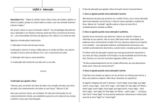 LIÇÃO 1 - Adoração                                     O tipo de adoração que agrada a Deus tem pelo menos 4 características:

                                                                                  1. Deus se agrada quando nossa adoração é precisa.

                                                                                  Não devemos do jeito que achamos ser a melhor forma, mas a nossa adoração
Apocalipse 4:11 - "Digno és, Senhor nosso e Deus nosso, de receber a glória e a
                                                                                  deve estar baseada nas Escrituras, e não em nossas opiniões a respeito de
honra e o poder; porque tu criaste todas as coisas, e por tua vontade existiram
                                                                                  Deus. Adorar em “verdade” significa adorar a Deus tal como Ele é
e foram criadas.“
                                                                                  verdadeiramente revelado na Bíblia.
Dar prazer a Deus é o que se chamada “adorar”. Os antropólogos descobriram
que a adoração é um impulso universal, posto por Deus na estrutura de nosso       2. Deus se agrada quando nossa adoração é autêntica.
ser – uma necessidade intrínseca de ligarmos a Ele. Adorar é um estilo de vida.   Quando Jesus mencionou que devemos “adorar em espírito” estava se
                                                                                  referindo ao seu espírito, não ao nosso. Não basta haver sinceridade, pois
Algumas considerações importantes:
                                                                                  podemos estar sinceramente errados! Por isso, devemos adorá-lo em espírito
1. Adoração é muito mais do que música                                            e em verdade – uma adoração autêntica, profundamente emocional, mas
                                                                                  também profundamente doutrinária, usando tanto o coração quanto a cabeça.
A adoração é anterior à música. Adão adorou no Jardim do Éden, mas não há
menção à música antes de Gênesis 4.21, com o nascimento de Jubal.                 O melhor estilo de adoração é aquele que mais genuinamente represente o
                                                                                  seu amor por Deus, baseado na formação e na personalidade que ele lhe deu.
2. Adoração não é para o nosso benefício                                          Gary Thomas, em seu livro Caminhos sagrados refletiu assim:
3. A adoração não é parte de sua vida, ela é a sua vida                           “Se Deus propositadamente nos fez a todos diferentes, por que deveríamos
                                                                                  todos amar a Deus da mesma forma?”

                                    ******                                        3. Deus se agrada quando nossa adoração é atenta.

                                                                                  É tão fácil usar chavões ao adorar, em vez de fazer um esforço para honrar a
                                                                                  Deus com palavras originais. Além disso, devemos ser específicos.
A adoração que agrada a Deus
                                                                                  Se alguém chegasse até você e dissesse: “você é legal, muito legal, que legal
“Amarás, pois, ao Senhor teu Deus de todo o teu coração, de toda a tua alma,      você é, nossa, legal... você, hein! Legal... bem legal, oh! Que legal, uh! Muito...
de todo o teu entendimento e de todas as tuas forças.” Marcos 12.30.              yeah! Legal, você é legal, muito legal, que legal você é, nossa, legal... você,
                                                                                  hein! Legal... bem legal, oh! Que legal, uh! Muito... yeah! Legal...” - já enjoou,
Deus que você por inteiro, por completo; Ele não está interessado em um
                                                                                  não? Seria “muito legal” se essa pessoa explicasse e declarasse o motivo pelo
comprometimento tímido, uma obediência parcial ou em sobras de seu tempo
                                                                                  qual ele te acha “legal” ou “muito legal”.
e dinheiro. Deus quer total devoção.
 