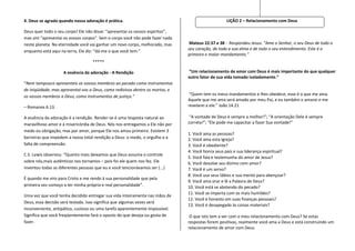 4. Deus se agrada quando nossa adoração é prática.                                                 LIÇÃO 2 – Relacionamento com Deus

Deus quer todo o seu corpo! Ele não disse: “apresentai os vossos espíritos”,
mas sim “apresentai os vossos corpos”. Sem o corpo você não pode fazer nada
neste planeta. Na eternidade você vai ganhar um novo corpo, melhorado, mas      Mateus 22:37 e 38 - Respondeu Jesus: "Ame o Senhor, o seu Deus de todo o
                                                                               seu coração, de toda a sua alma e de todo o seu entendimento. Este é o
enquanto está aqui na terra, Ele diz: “dá-me o que você tem.”
                                                                               primeiro e maior mandamento.”
                                    *****

                    A essência da adoração - A Rendição                        “Um relacionamento de amor com Deus é mais importante do que qualquer
                                                                               outro fator de sua vida tomado isoladamente.”
“Nem tampouco apresenteis os vossos membros ao pecado como instrumentos
de iniqüidade; mas apresentai-vos a Deus, como redivivos dentre os mortos, e
os vossos membros a Deus, como instrumentos de justiça.”                        “Quem tem os meus mandamentos e lhes obedece, esse é o que me ama.
                                                                               Aquele que me ama será amado por meu Pai, e eu também o amarei e me
– Romanos 6.13.                                                                revelarei a ele.” João 14.21

A essência da adoração é a rendição. Render-se é uma resposta natural ao        “A vontade de Deus é sempre a melhor!”; “A orientação Dele é sempre
maravilhoso amor e à misericórdia de Deus. Nós nos entregamos a Ele não por    correta!”; “Ele pode me capacitar a fazer Sua vontade!”
medo ou obrigação, mas por amor, porque Ele nos amou primeiro. Existem 3
                                                                               1. Você ama as pessoas?
barreiras que impedem a nossa total rendição a Deus: o medo, o orgulho e a     2. Você ama esta Igreja?
falta de compreensão.                                                          3. Você é obediente?
                                                                               4. Você honra seus pais e sua liderança espiritual?
C.S. Lewis observou: “Quanto mais deixamos que Deus assuma o controle
                                                                               5. Você fala e testemunha do amor de Jesus?
sobre nós,mais autênticos nos tornamos – pois foi ele quem nos fez. Ele        6. Você devolve seu dízimo com amor?
inventou todas as diferentes pessoas que eu e você tencionávamos ser (...)     7. Você é um servo?
                                                                               8. Você usa seus lábios e sua mente para abençoar?
É quando me viro para Cristo e me rendo à sua personalidade que pela
                                                                               9. Você ama orar e lê a Palavra de Deus?
primeira vez começo a ter minha própria e real personalidade”.                 10. Você está se abstendo do pecado?
                                                                               11. Você se importa com os mais humildes?
Uma vez que você tenha decidido entregar sua vida inteiramente nas mãos de
                                                                               12. Você é honesto em suas finanças pessoais?
Deus, essa decisão será testada. Isso significa que algumas vezes será
                                                                               13. Você é desapegado às coisas materiais?
inconveniente, antipático, custoso ou uma tarefa aparentemente impossível.
Significa que você freqüentemente fará o oposto do que deseja ou gosta de       O que isto tem a ver com o meu relacionamento com Deus? Se estas
fazer.                                                                         respostas forem positivas, realmente você ama a Deus e está construindo um
                                                                               relacionamento de amor com Deus.
 