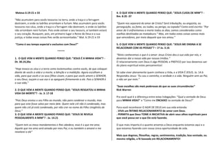 Mateus 6.19-21 e 33                                                             4. O QUE VEM A MENTE QUANDO PENSO QUE: “JESUS CUIDA DE MIM”? -
                                                                                Rm. 8.35 -37
"Não acumulem para vocês tesouros na terra, onde a traça e a ferrugem
destroem, e onde os ladrões arrombam e furtam. Mas acumulem para vocês          “Quem nos separará do amor de Cristo? Será tribulação, ou angústia, ou
tesouros nos céus, onde a traça e a ferrugem não destroem, e onde os ladrões    perseguição, ou fome, ou nudez, ou perigo, ou espada? Como está escrito: "Por
não arrombam nem furtam. Pois onde estiver o seu tesouro, aí também estará      amor de ti enfrentamos a morte todos os dias; somos considerados como
o seu coração. Busquem, pois, em primeiro lugar o Reino de Deus e a sua         ovelhas destinadas ao matadouro.” Mas, em todas estas coisas somos mais
justiça, e todas essas coisas lhes serão acrescentadas.” Mat. 6.19-21 e 33      que vencedores, por meio daquele que nos amou.”

“Como é seu tempo especial e exclusivo com Deus?”                               5. O QUE VEM A MENTE QUANDO PENSO QUE: “JESUS ME ENSINA A SE
                                                                                RELACIONAR COM AS PESSAS”? – 1ª Jo. 3.16
                                   *****
                                                                                “Nisto conhecemos o que é o amor: Jesus Cristo deu a sua vida por nós, e
1. O QUE VEM A MENTE QUANDO PENSO QUE: “JESUS É A MINHA VIDA”? -                devemos dar a nossa vida por nossos irmãos.”
Dt. 30.19,20a                                                                   O relacionamento com Deus é algo PESSOAL e PRÁTICO por isso devemos sair
                                                                                do plano espiritual estes pensamentos!
"Hoje invoco os céus e a terra como testemunhas contra vocês, de que coloquei
diante de vocês a vida e a morte, a bênção e a maldição. Agora escolham a       Só sabe viver plenamente quem conhece a Vida, e a VIDA É JESUS. Jo. 14.6
vida, para que vocês e os seus filhos vivam, e para que vocês amem o SENHOR,    Respondeu Jesus: "Eu sou o caminho, a verdade e a vida. Ninguém vem ao Pai,
o seu Deus, ouçam a sua voz e se apeguem firmemente a ele. Pois o SENHOR é      a não ser por mim.”
a sua vida,”
                                                                                “Suas escolhas são mais poderosas do que as suas circunstâncias”
2. O QUE VEM A MENTE QUANDO PENSO QUE: “JESUS RESGATOU A MINHA                  Rick Warren
VIDA DA MORTE”? - Jo. 3: 17-18
                                                                                Pra você qual é a diferença entre estas indagações: “Qual a vontade de Deus
“Pois Deus enviou o seu Filho ao mundo, não para condenar o mundo, mas          para MINHA VIDA?” e “Como me ENCAIXO na vontade de Deus?”
para que este fosse salvo por meio dele. Quem nele crê não é condenado, mas
quem não crê já está condenado, por não crer no nome do Filho Unigênito de      Para você reconhecer O AGIR DE DEUS em sua vida entenda:
Deus.”                                                                          . VIVA um ÍNTIMO RELACIONAMENTO de amor com Deus.
3. O QUE VEM A MENTE QUANDO PENSO QUE: “JESUS SE REVELA                         . PERMITA que Deus TOME A INICIATIVA de abrir seus olhos espirituais para
PESSOALMENTE A MIM”? - Jo. 14.21                                                que você possa ver o que Ele está fazendo.

“Quem tem os meus mandamentos e lhes obedece, esse é o que me ama.              O que mais importa é o quanto amamos a Deus enquanto estamos aqui e o
Aquele que me ama será amado por meu Pai, e eu também o amarei e me             que estamos fazendo com nossa única oportunidade de vida.
revelarei a ele"
                                                                                Mais que dogmas, filosofias, regras, sentimentos, tradição, boa vontade, ou
                                                                                mesmo religião, a fé baseada em RELACIONAMENTO!
 