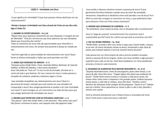LIÇÃO 3 – Intimidade com Deus                              Suas tarefas e afazeres rotineiros incluem a presença de Jesus? O que
                                                                                  geralmente lhe distrai fazendo-o perder Jesus de vista? Na ansiedade,
                                                                                  nervosismo, impaciência ou desânimo como você percebe a voz de Jesus? Se é
 O que significa ter intimidade? O que duas pessoas íntimas desfrutam em seu      difícil ou você não consegue se concentrar em Jesus, o que poderíamos fazer
relacionamento?                                                                   para restaurar o foco em Cristo nesses momentos?
Almeje e busque a intimidade com Deus através de Cristo em seu dia-a-dia.          4. MESMO QUE APANHADO DE SURPRESA – V. 4
Siga-o! (João 21)                                                                 “Ao amanhecer, Jesus estava na praia, mas os discípulos não o reconheceram”

 1. AGARRE AS OPORTUNIDADES – Vs.1,14                                             Jesus te “pega de surpresa” constantemente? Ou raramente você é
“Depois disso Jesus apareceu novamente aos seus discípulos, à margem do mar
                                                                                  surpreendido por Ele? Como foi a última vez que você se encontrou com Ele?
de Tiberíades” “Esta foi a terceira vez que Jesus apareceu aos seus discípulos,
depois que ressuscitou dos mortos”                                                 5. NO TEU RITMO PRÓPRIO – Vs. 7b-8
Todos os momentos da nossa vida são oportunidades para intensificar o             “Simão Pedro, ouvindo-o dizer isso, vestiu a capa, pois a havia tirado, e lançou-
relacionamento com Jesus. Ele sempre está presente e deseja ser notado por        se ao mar. Os outros discípulos vieram no barco, arrastando a rede cheia de
nós.                                                                              peixes, pois estavam apenas a cerca de noventa metros da praia”

 Você tem agarrado as oportunidades de relacionamento com Jesus? Quais            Cada pessoa tem um ritmo próprio de vida e prioriza também situações,
foram as últimas orientações e lições que você aprendeu com Ele?                  valores e pessoas de forma singular. Andar com Jesus também e algo pessoal e
                                                                                  específico para cada um de nós. Você deve estabelecer um ritmo equilibrado
 2. AINDA QUE RODEADO DE AMIGOS – V. 2
“Estavam juntos Simão Pedro; Tomé, chamado Dídimo; Natanael, de Caná da           amando a Cristo em cada momento.
Galiléia; os filhos de Zebedeu; e dois outros discípulos”
                                                                                  6. DEIXANDO-SE ALIMENTAR PELO MESTRE RESSURRETO – Vs. 9-13
Jesus não pode ser “mais um” no seu circulo de amizades. Ele deve ser o
                                                                                  “Quando desembarcaram, viram ali uma fogueira, peixe sobre brasas, e um
centro de tudo o que fazemos. Por isso, mesmo em meio a muitas pessoas e          pouco de pão. Disse-lhes Jesus: "Tragam alguns dos peixes que acabaram de
situações do cotidiano, podemos e devemos seguir a Cristo.                        pescar". Simão Pedro entrou no barco e arrastou a rede para a praia. Ela
                                                                                  estava cheia: tinha cento e cinqüenta e três grandes peixes. Embora houvesse
 Suas amizades atrapalham seu relacionamento com Jesus? Qual é o                  tantos peixes, a rede não se rompeu. Jesus lhes disse: "Venham comer".
percentual de tempo e atenção que você investe em suas amizades em                Nenhum dos discípulos tinha coragem de lhe perguntar: "Quem és tu?” Sabiam
comparação a Jesus? Seus amigos geralmente te ajudam a ter mais intimidade        que era o Senhor. Jesus aproximou-se, tomou o pão e o deu a eles, fazendo o
com Jesus? E você consegue ser um instrumento nas mãos de Deus para que           mesmo com o peixe.
seus amigos desfrutem de intimidade com Jesus?
                                                                                  Você se alimenta diariamente com a Palavra fresca e renovadora de Cristo
 3. MESMO QUE ENTRETIDO COM AS PESCARIAS HABITUAIS – v. 3                         Jesus? Você senta a mesa com Jesus a cada dia?
"Vou pescar", disse-lhes Simão Pedro. E eles disseram: "Nós vamos com você".
Eles foram e entraram no barco, mas naquela noite não pegaram nada.”
 