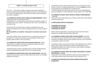 LIÇÃO 5 – O caminho de quem é santo                          Arrependimento não é apenas pedir desculpas ao ser confrontado ou sentir
                                                                                remorso. Envolve um coração quebrantado e um retorno decisivo para Deus.
                                                                                Arrependimento sem humildade não é arrependimento.
 Ef 5.25-27 - “Cristo amou a igreja e entregou-se por ela para santificá-la,    “A tristeza segundo Deus não produz remorso, mas sim um arrependimento
tendo-a purificado pelo lavar da água mediante a palavra, e para apresentá-la   que leva à salvação, e a tristeza segundo o mundo, produz morte”. 2 Co 7.10
a si mesmo como igreja gloriosa, sem mancha nem ruga ou coisa semelhante,
mas santa e inculpável”.                                                        4) O CAMINHO DE QUEM É SANTO ENVOLVE A MINHA TRANSFORMAÇÃO
                                                                                – 1 Pd 1.15
 1) O CAMINHO DE QUEM É SANTO COMEÇA NO ARREPENDIMENTO – Ml 3.7                 “Mas, assim como é santo aquele que os chamou, sejam santos vocês também
“Voltem para mim e eu voltarei para vocês…”                                     em tudo o que fizerem”
Arrependimento é uma das palavras mais positivas do vocabulário cristão. É o
remédio de Deus para o pecado. Todos pecaram (Rm 3.23), e a penalidade é a      A SANTIFICAÇÃO ENVOLVE 3 MUDANÇAS:
morte (Rm 6.23).
                                                                                1) MUDANÇA DE ATITUDES
Se não houvesse a provisão de Deus trazendo o arrependimento, nosso             2) MUDANÇA DE CORAÇÃO
pecado nos condenaria para sempre à separação de Deus e à prisão ao jugo do     3) MUDANÇA DE DESEJOS
pecado.
Não há pecadinhos ou “pecadões”, todo pecado é uma ofensa à presença de         Muitos crentes tentam andar o mais perto possível do mundo sem pecar.
Deus.                                                                           Paqueramos a tentação quando devemos fugir dela.

 Quais são os hábitos, ações, comportamentos, ou pecados que precisam ser       5) O CAMINHO DE QUEM É SANTO NÃO SE TRILHA SOZINHO – 2 Cr 7.14
removidos de sua vida, de sua família, ou da nossa igreja? Confesse esses       “Se o meu povo, que se chama pelo meu nome, se humilhar e orar, buscar a
pecados, afaste-se deles e volte-se para Deus.                                  minha face e se afastar dos seus maus caminhos, dos céus o ouvirei, perdoarei
                                                                                o seu pecado e curarei a sua terra”.
 2) O CAMINHO DE QUEM É SANTO ME TRAZ SAÚDE ESPIRITUAL – Ef 1.4
“Porque Deus nos escolheu nele antes da criação do mundo, para sermos           A santidade envolve a vida pessoal e familiar tendo implicações para a vida da
santos e irrepreensíveis em sua presença”.                                      Igreja e nação. Sempre que há pecado, exigi-se arrependimento, pois as
                                                                                conseqüências podem recair sobre a nossa casa, como também a santidade
“Quando paramos de sentir a seriedade de nosso pecado, também paramos           influencia a todos ao nosso redor.
de estar maravilhados pelo sacrifício de Cristo na cruz pelo pecado”
                                                                                6) O CAMINHO DE QUEM É SANTO ME LEVARÁ A REALIZAÇÕES E ALEGRIAS
3) O CAMINHO DE QUEM É SANTO EXIGE UMA DECISÃO MINHA – Hb 12.14                 SEM PARALELO – Jo 14.12
“Esforcem-se para viver em paz com todos e para serem santos; sem santidade     “Aquele que crê em mim fará também as obras que tenho realizado. Fará
ninguém verá o Senhor”.                                                         coisas ainda maiores do que estas, porque eu estou indo para o Pai”

                                                                                O CAMINHO DA SANTIDADE NOS LEVARÁ A GRANDES REALIZAÇÕES E
                                                                                CONQUISTAS!
 