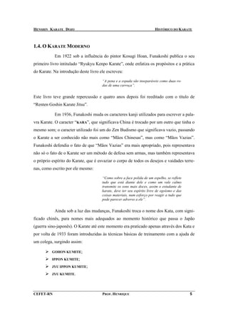 HENSHIN KARATE DOJO                                                     HISTÓRICO DO KARATE



1.4. O KARATE MODERNO
           Em 1922 sob a influência do pintor Kosugi Hoan, Funakoshi publica o seu
primeiro livro intitulado “Ryukyu Kenpo Karate”, onde enfatiza os propósitos e a prática
do Karate. Na introdução deste livro ele escreveu:

                                      “A pena e a espada são inseparáveis como duas ro-
                                      das de uma carroça”.


Este livro teve grande repercussão e quatro anos depois foi reeditado com o título de
“Renten Goshin Karate Jitsu”.

           Em 1936, Funakoshi muda os caracteres kanji utilizados para escrever a pala-
vra Karate. O caracter “KARA”, que significava China é trocado por um outro que tinha o
mesmo som; o caracter utilizado foi um do Zen Budismo que significava vazio, passando
o Karate a ser conhecido não mais como “Mãos Chinesas”, mas como “Mãos Vazias”.
Funakoshi defendia o fato de que “Mãos Vazias” era mais apropriado, pois representava
não só o fato de o Karate ser um método de defesa sem armas, mas também representava
o próprio espírito do Karate, que é esvaziar o corpo de todos os desejos e vaidades terre-
nas, como escrito por ele mesmo:

                                      “Como sobre a face polida de um espelho, se reflete
                                      tudo que está diante dele e como um vale calmo
                                      transmite os sons mais doces, assim o estudante de
                                      karate, deve ter seu espírito livre de egoísmo e das
                                      coisas materiais, num esforço por reagir a tudo que
                                      pode parecer adverso a ele”.


           Ainda sob a luz das mudanças, Funakoshi troca o nome dos Kata, com signi-
ficado chinês, para nomes mais adequados ao momento histórico que passa o Japão
(guerra sino-japonês). O Karate até este momento era praticado apenas através dos Kata e
por volta de 1933 foram introduzidas às técnicas básicas de treinamento com a ajuda de
um colega, surgindo assim:

          GOHON KUMITE;

          IPPON KUMITE;

          JYU IPPON KUMITE;

          JYU KUMITE.




CEFET-RN                              PROF. HENRIQUE                                         5
 
